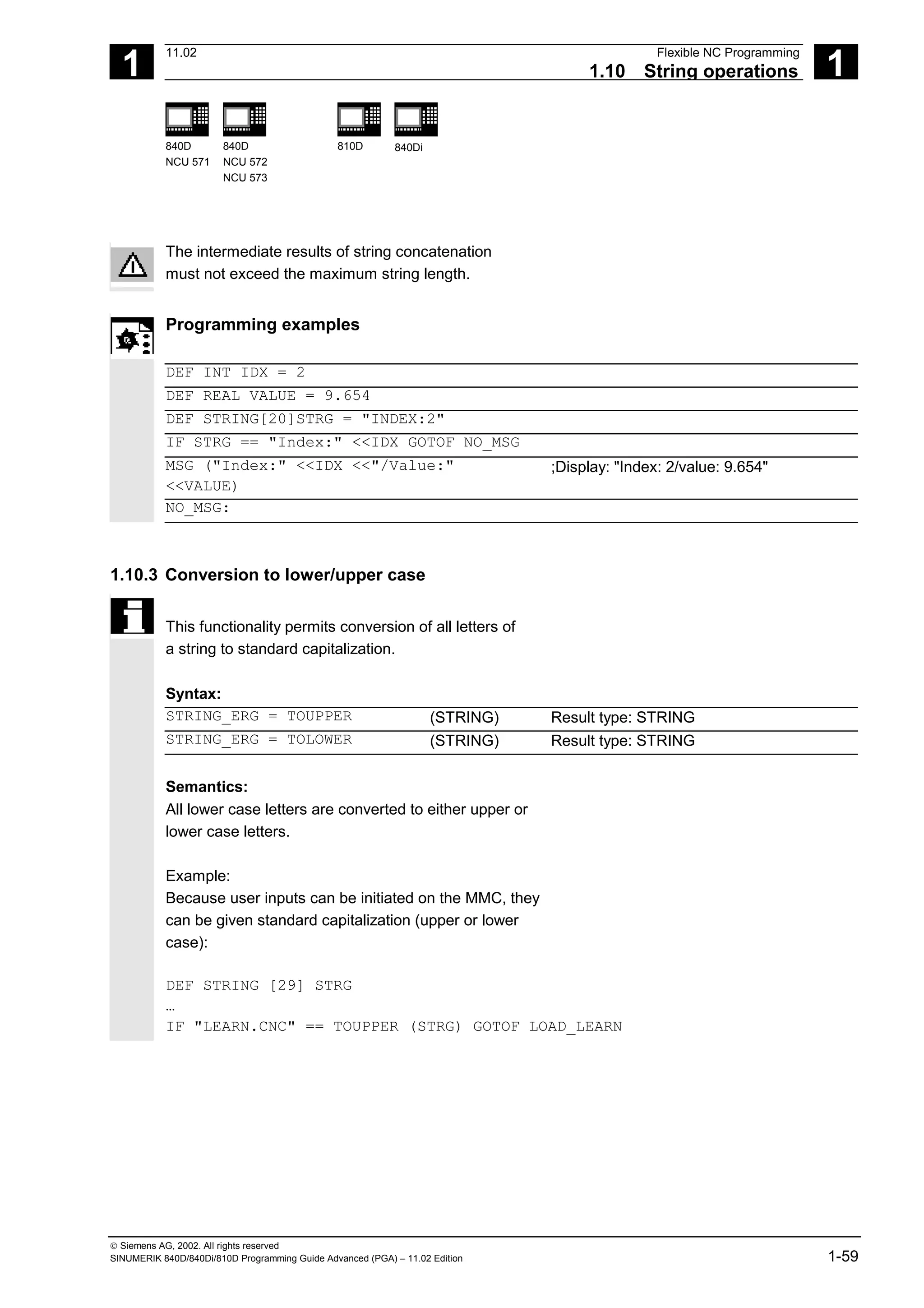 1
11.02 Flexible NC Programming
1.10 String operations 1
840D
NCU 571
840D
NCU 572
NCU 573
810D 840Di
 Siemens AG, 2002. All rights reserved
SINUMERIK 840D/840Di/810D Programming Guide Advanced (PGA) – 11.02 Edition 1-59
The intermediate results of string concatenation
must not exceed the maximum string length.
Programming examples
DEF INT IDX = 2
DEF REAL VALUE = 9.654
DEF STRING[20]STRG = "INDEX:2"
IF STRG == "Index:" <<IDX GOTOF NO_MSG
MSG ("Index:" <<IDX <<"/Value:"
<<VALUE)
;Display: "Index: 2/value: 9.654"
NO_MSG:
1.10.3 Conversion to lower/upper case
This functionality permits conversion of all letters of
a string to standard capitalization.
Syntax:
STRING_ERG = TOUPPER (STRING) Result type: STRING
STRING_ERG = TOLOWER (STRING) Result type: STRING
Semantics:
All lower case letters are converted to either upper or
lower case letters.
Example:
Because user inputs can be initiated on the MMC, they
can be given standard capitalization (upper or lower
case):
DEF STRING [29] STRG
…
IF "LEARN.CNC" == TOUPPER (STRG) GOTOF LOAD_LEARN
 