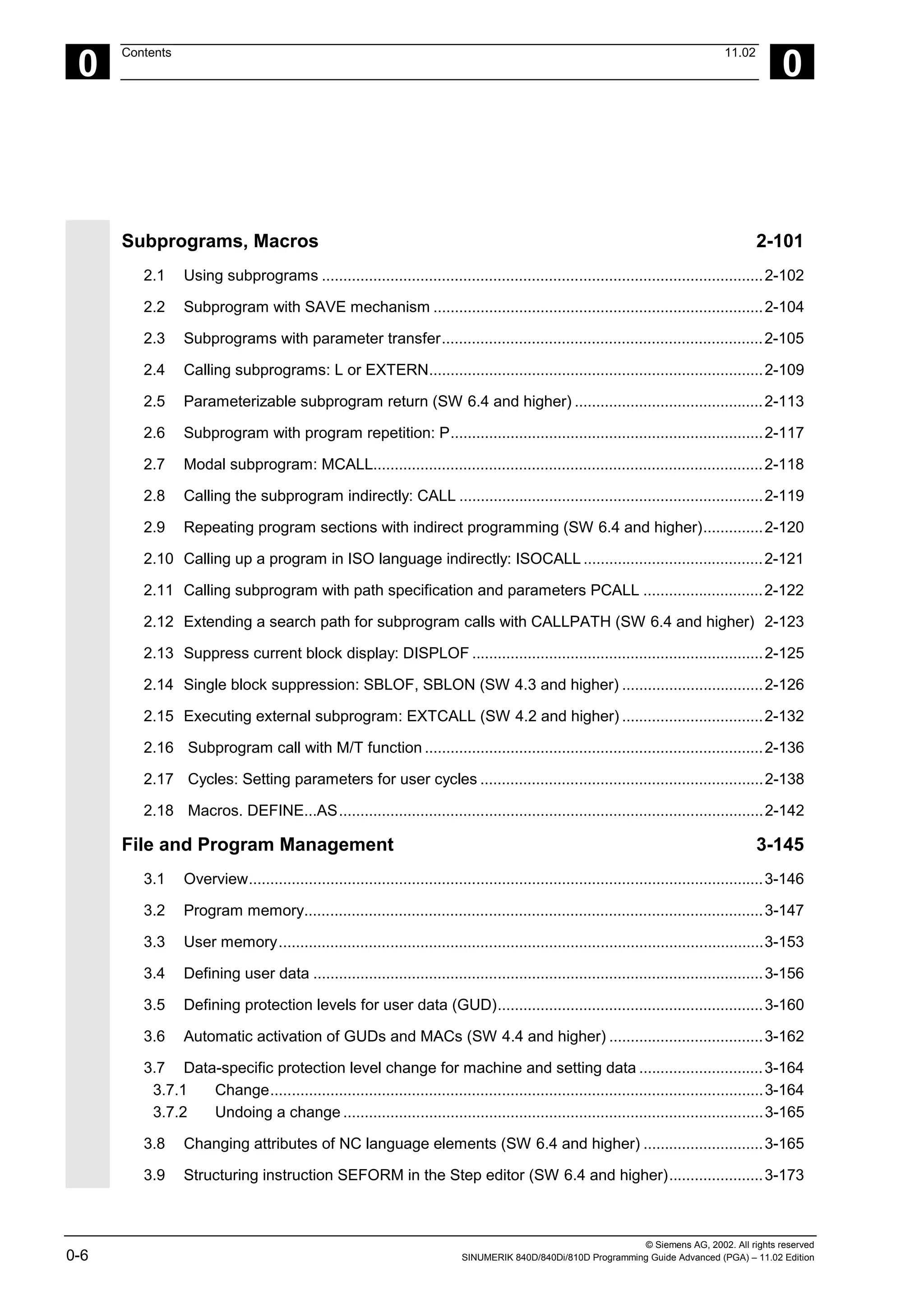 © Siemens AG, 2002. All rights reserved
0-6 SINUMERIK 840D/840Di/810D Programming Guide Advanced (PGA) – 11.02 Edition
0
Contents 11.02
0
Subprograms, Macros 2-101
2.1 Using subprograms .......................................................................................................2-102
2.2 Subprogram with SAVE mechanism .............................................................................2-104
2.3 Subprograms with parameter transfer...........................................................................2-105
2.4 Calling subprograms: L or EXTERN..............................................................................2-109
2.5 Parameterizable subprogram return (SW 6.4 and higher) ............................................2-113
2.6 Subprogram with program repetition: P.........................................................................2-117
2.7 Modal subprogram: MCALL...........................................................................................2-118
2.8 Calling the subprogram indirectly: CALL .......................................................................2-119
2.9 Repeating program sections with indirect programming (SW 6.4 and higher)..............2-120
2.10 Calling up a program in ISO language indirectly: ISOCALL ..........................................2-121
2.11 Calling subprogram with path specification and parameters PCALL ............................2-122
2.12 Extending a search path for subprogram calls with CALLPATH (SW 6.4 and higher) 2-123
2.13 Suppress current block display: DISPLOF ....................................................................2-125
2.14 Single block suppression: SBLOF, SBLON (SW 4.3 and higher) .................................2-126
2.15 Executing external subprogram: EXTCALL (SW 4.2 and higher) .................................2-132
2.16 Subprogram call with M/T function ...............................................................................2-136
2.17 Cycles: Setting parameters for user cycles ..................................................................2-138
2.18 Macros. DEFINE...AS...................................................................................................2-142
File and Program Management 3-145
3.1 Overview........................................................................................................................3-146
3.2 Program memory...........................................................................................................3-147
3.3 User memory.................................................................................................................3-153
3.4 Defining user data .........................................................................................................3-156
3.5 Defining protection levels for user data (GUD)..............................................................3-160
3.6 Automatic activation of GUDs and MACs (SW 4.4 and higher) ....................................3-162
3.7 Data-specific protection level change for machine and setting data .............................3-164
3.7.1 Change...................................................................................................................3-164
3.7.2 Undoing a change ..................................................................................................3-165
3.8 Changing attributes of NC language elements (SW 6.4 and higher) ............................3-165
3.9 Structuring instruction SEFORM in the Step editor (SW 6.4 and higher)......................3-173
 
