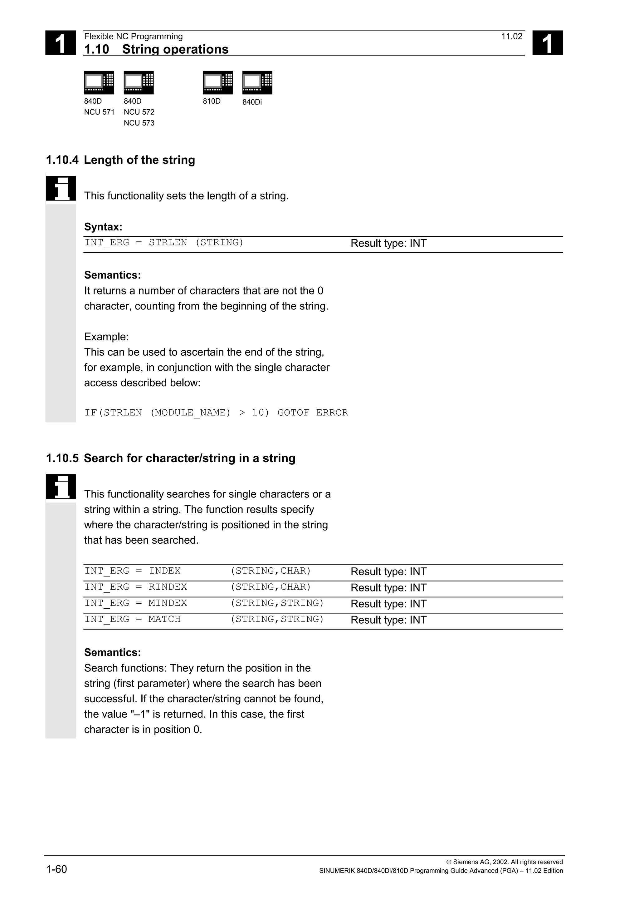 1
Flexible NC Programming 11.02
1.10 String operations 1
840D
NCU 571
840D
NCU 572
NCU 573
810D 840Di
 Siemens AG, 2002. All rights reserved
1-60 SINUMERIK 840D/840Di/810D Programming Guide Advanced (PGA) – 11.02 Edition
1.10.4 Length of the string
This functionality sets the length of a string.
Syntax:
INT_ERG = STRLEN (STRING) Result type: INT
Semantics:
It returns a number of characters that are not the 0
character, counting from the beginning of the string.
Example:
This can be used to ascertain the end of the string,
for example, in conjunction with the single character
access described below:
IF(STRLEN (MODULE_NAME) > 10) GOTOF ERROR
1.10.5 Search for character/string in a string
This functionality searches for single characters or a
string within a string. The function results specify
where the character/string is positioned in the string
that has been searched.
INT_ERG = INDEX (STRING,CHAR) Result type: INT
INT_ERG = RINDEX (STRING,CHAR) Result type: INT
INT_ERG = MINDEX (STRING,STRING) Result type: INT
INT_ERG = MATCH (STRING,STRING) Result type: INT
Semantics:
Search functions: They return the position in the
string (first parameter) where the search has been
successful. If the character/string cannot be found,
the value "–1" is returned. In this case, the first
character is in position 0.
 