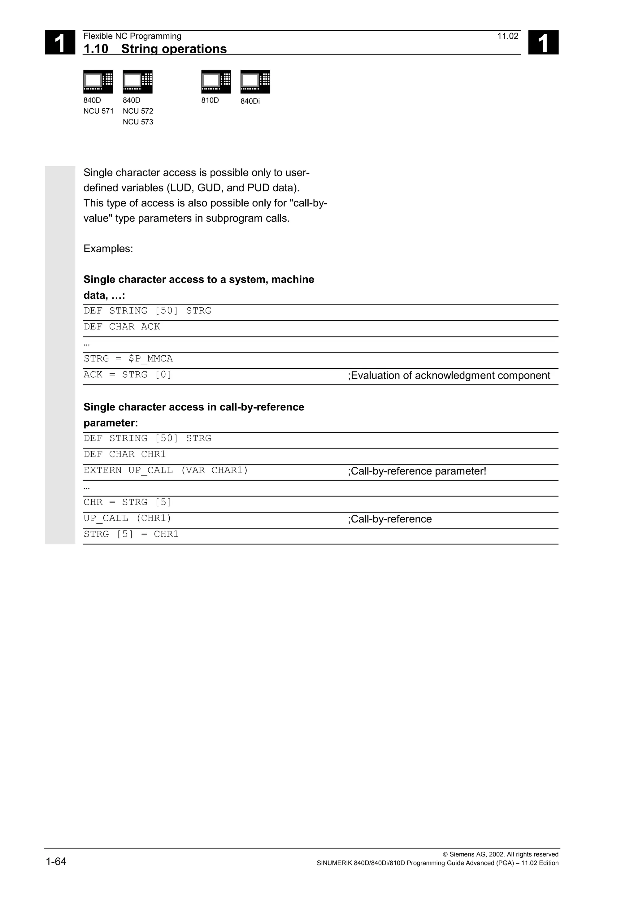 1
Flexible NC Programming 11.02
1.10 String operations 1
840D
NCU 571
840D
NCU 572
NCU 573
810D 840Di
 Siemens AG, 2002. All rights reserved
1-64 SINUMERIK 840D/840Di/810D Programming Guide Advanced (PGA) – 11.02 Edition
Single character access is possible only to user-
defined variables (LUD, GUD, and PUD data).
This type of access is also possible only for "call-by-
value" type parameters in subprogram calls.
Examples:
Single character access to a system, machine
data, …:
DEF STRING [50] STRG
DEF CHAR ACK
…
STRG = $P_MMCA
ACK = STRG [0] ;Evaluation of acknowledgment component
Single character access in call-by-reference
parameter:
DEF STRING [50] STRG
DEF CHAR CHR1
EXTERN UP_CALL (VAR CHAR1) ;Call-by-reference parameter!
…
CHR = STRG [5]
UP_CALL (CHR1) ;Call-by-reference
STRG [5] = CHR1
 