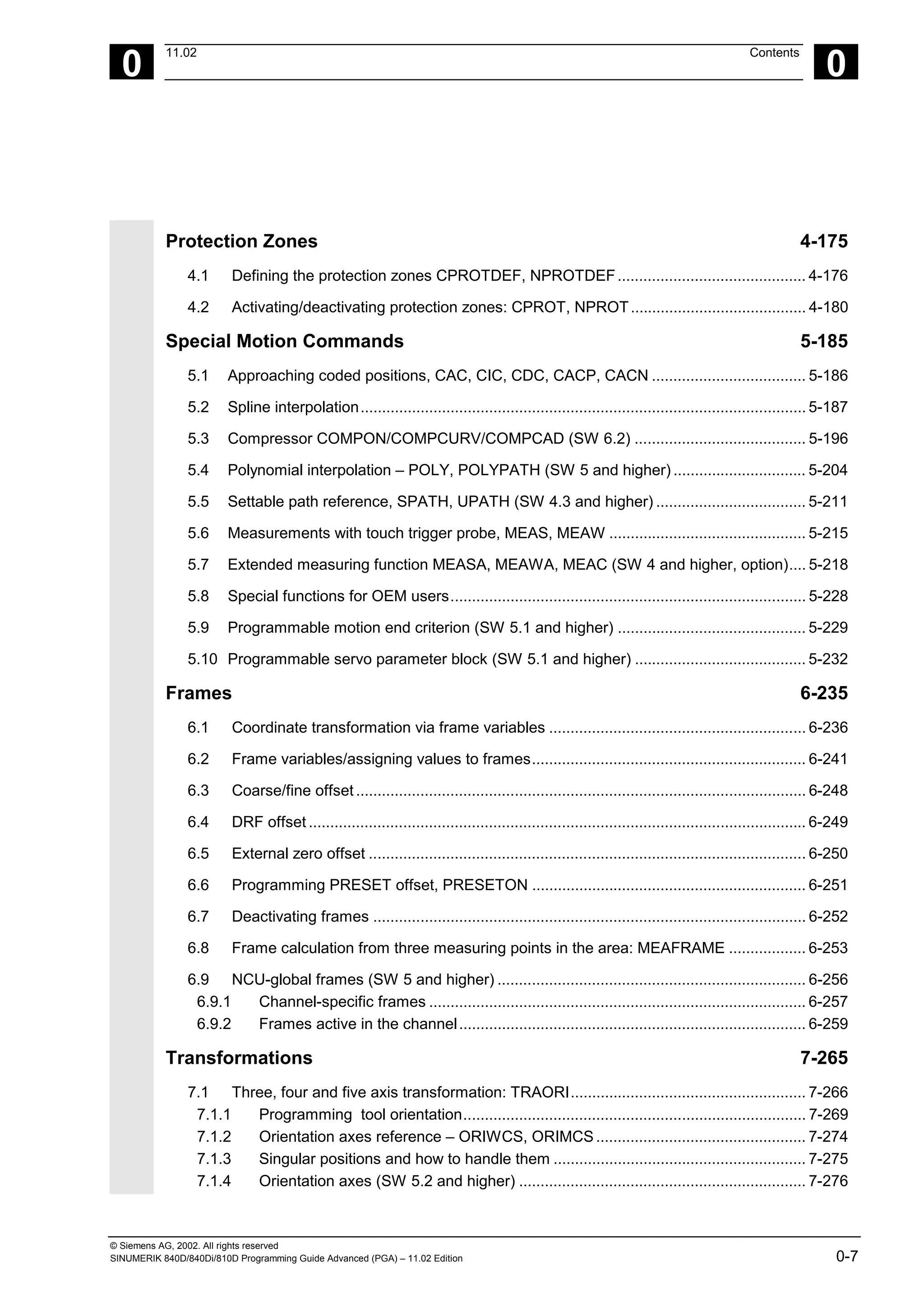 © Siemens AG, 2002. All rights reserved
SINUMERIK 840D/840Di/810D Programming Guide Advanced (PGA) – 11.02 Edition 0-7
0
11.02 Contents
0
Protection Zones 4-175
4.1 Defining the protection zones CPROTDEF, NPROTDEF............................................ 4-176
4.2 Activating/deactivating protection zones: CPROT, NPROT......................................... 4-180
Special Motion Commands 5-185
5.1 Approaching coded positions, CAC, CIC, CDC, CACP, CACN .................................... 5-186
5.2 Spline interpolation........................................................................................................ 5-187
5.3 Compressor COMPON/COMPCURV/COMPCAD (SW 6.2) ........................................ 5-196
5.4 Polynomial interpolation – POLY, POLYPATH (SW 5 and higher) ............................... 5-204
5.5 Settable path reference, SPATH, UPATH (SW 4.3 and higher) ................................... 5-211
5.6 Measurements with touch trigger probe, MEAS, MEAW .............................................. 5-215
5.7 Extended measuring function MEASA, MEAWA, MEAC (SW 4 and higher, option).... 5-218
5.8 Special functions for OEM users................................................................................... 5-228
5.9 Programmable motion end criterion (SW 5.1 and higher) ............................................ 5-229
5.10 Programmable servo parameter block (SW 5.1 and higher) ........................................ 5-232
Frames 6-235
6.1 Coordinate transformation via frame variables ............................................................ 6-236
6.2 Frame variables/assigning values to frames................................................................ 6-241
6.3 Coarse/fine offset......................................................................................................... 6-248
6.4 DRF offset .................................................................................................................... 6-249
6.5 External zero offset ...................................................................................................... 6-250
6.6 Programming PRESET offset, PRESETON ................................................................ 6-251
6.7 Deactivating frames ..................................................................................................... 6-252
6.8 Frame calculation from three measuring points in the area: MEAFRAME .................. 6-253
6.9 NCU-global frames (SW 5 and higher) ........................................................................ 6-256
6.9.1 Channel-specific frames ........................................................................................ 6-257
6.9.2 Frames active in the channel................................................................................. 6-259
Transformations 7-265
7.1 Three, four and five axis transformation: TRAORI....................................................... 7-266
7.1.1 Programming tool orientation................................................................................ 7-269
7.1.2 Orientation axes reference – ORIWCS, ORIMCS................................................. 7-274
7.1.3 Singular positions and how to handle them ........................................................... 7-275
7.1.4 Orientation axes (SW 5.2 and higher) ................................................................... 7-276
 