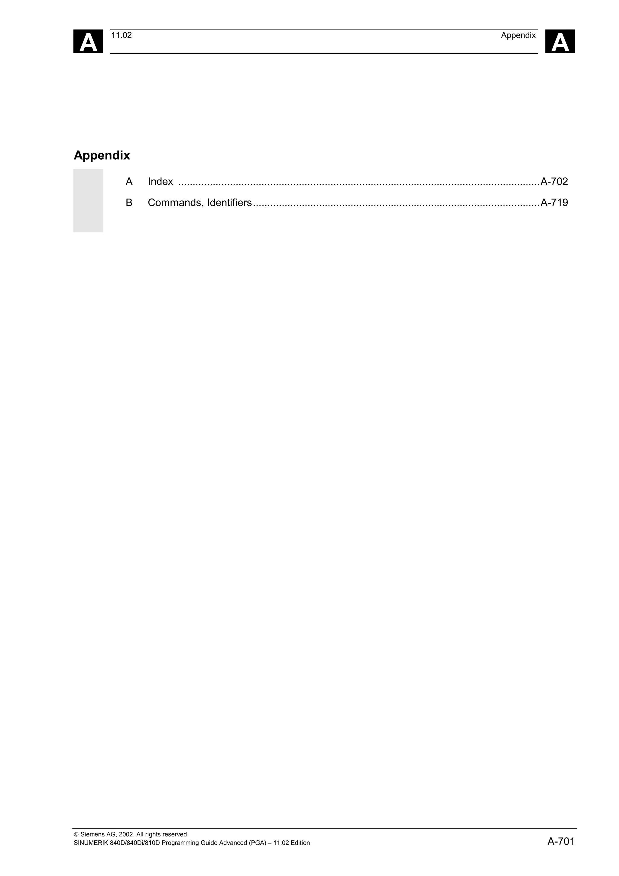 A
11.02 Appendix
A
 Siemens AG, 2002. All rights reserved
SINUMERIK 840D/840Di/810D Programming Guide Advanced (PGA) – 11.02 Edition A-701
Appendix
A Index ..............................................................................................................................A-702
B Commands, Identifiers....................................................................................................A-719
 
