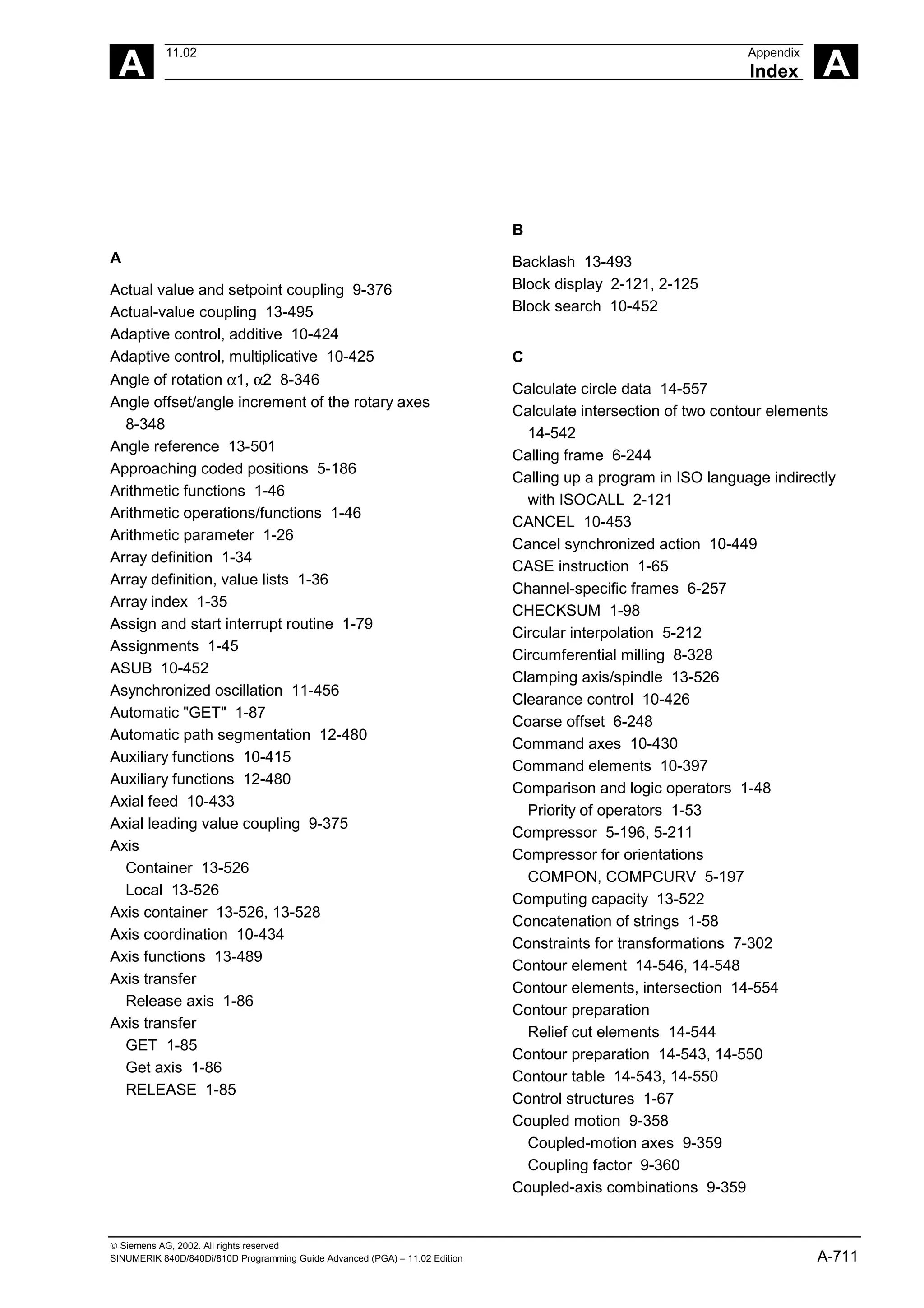 A
11.02 Appendix
Index A
 Siemens AG, 2002. All rights reserved
SINUMERIK 840D/840Di/810D Programming Guide Advanced (PGA) – 11.02 Edition A-711
A
Actual value and setpoint coupling 9-376
Actual-value coupling 13-495
Adaptive control, additive 10-424
Adaptive control, multiplicative 10-425
Angle of rotation α1, α2 8-346
Angle offset/angle increment of the rotary axes
8-348
Angle reference 13-501
Approaching coded positions 5-186
Arithmetic functions 1-46
Arithmetic operations/functions 1-46
Arithmetic parameter 1-26
Array definition 1-34
Array definition, value lists 1-36
Array index 1-35
Assign and start interrupt routine 1-79
Assignments 1-45
ASUB 10-452
Asynchronized oscillation 11-456
Automatic "GET" 1-87
Automatic path segmentation 12-480
Auxiliary functions 10-415
Auxiliary functions 12-480
Axial feed 10-433
Axial leading value coupling 9-375
Axis
Container 13-526
Local 13-526
Axis container 13-526, 13-528
Axis coordination 10-434
Axis functions 13-489
Axis transfer
Release axis 1-86
Axis transfer
GET 1-85
Get axis 1-86
RELEASE 1-85
B
Backlash 13-493
Block display 2-121, 2-125
Block search 10-452
C
Calculate circle data 14-557
Calculate intersection of two contour elements
14-542
Calling frame 6-244
Calling up a program in ISO language indirectly
with ISOCALL 2-121
CANCEL 10-453
Cancel synchronized action 10-449
CASE instruction 1-65
Channel-specific frames 6-257
CHECKSUM 1-98
Circular interpolation 5-212
Circumferential milling 8-328
Clamping axis/spindle 13-526
Clearance control 10-426
Coarse offset 6-248
Command axes 10-430
Command elements 10-397
Comparison and logic operators 1-48
Priority of operators 1-53
Compressor 5-196, 5-211
Compressor for orientations
COMPON, COMPCURV 5-197
Computing capacity 13-522
Concatenation of strings 1-58
Constraints for transformations 7-302
Contour element 14-546, 14-548
Contour elements, intersection 14-554
Contour preparation
Relief cut elements 14-544
Contour preparation 14-543, 14-550
Contour table 14-543, 14-550
Control structures 1-67
Coupled motion 9-358
Coupled-motion axes 9-359
Coupling factor 9-360
Coupled-axis combinations 9-359
 