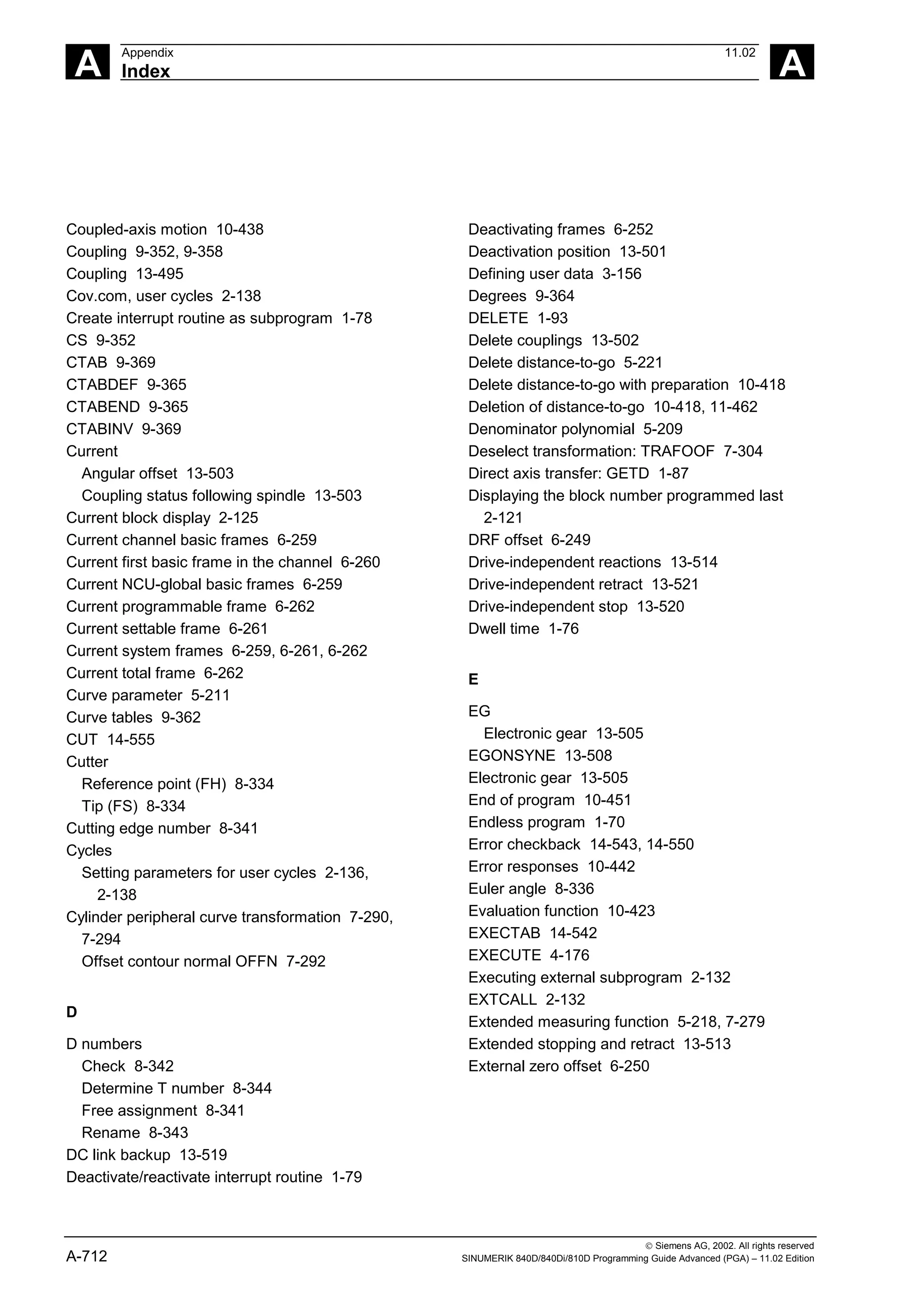 A
Appendix 11.02
Index A
 Siemens AG, 2002. All rights reserved
A-712 SINUMERIK 840D/840Di/810D Programming Guide Advanced (PGA) – 11.02 Edition
Coupled-axis motion 10-438
Coupling 9-352, 9-358
Coupling 13-495
Cov.com, user cycles 2-138
Create interrupt routine as subprogram 1-78
CS 9-352
CTAB 9-369
CTABDEF 9-365
CTABEND 9-365
CTABINV 9-369
Current
Angular offset 13-503
Coupling status following spindle 13-503
Current block display 2-125
Current channel basic frames 6-259
Current first basic frame in the channel 6-260
Current NCU-global basic frames 6-259
Current programmable frame 6-262
Current settable frame 6-261
Current system frames 6-259, 6-261, 6-262
Current total frame 6-262
Curve parameter 5-211
Curve tables 9-362
CUT 14-555
Cutter
Reference point (FH) 8-334
Tip (FS) 8-334
Cutting edge number 8-341
Cycles
Setting parameters for user cycles 2-136,
2-138
Cylinder peripheral curve transformation 7-290,
7-294
Offset contour normal OFFN 7-292
D
D numbers
Check 8-342
Determine T number 8-344
Free assignment 8-341
Rename 8-343
DC link backup 13-519
Deactivate/reactivate interrupt routine 1-79
Deactivating frames 6-252
Deactivation position 13-501
Defining user data 3-156
Degrees 9-364
DELETE 1-93
Delete couplings 13-502
Delete distance-to-go 5-221
Delete distance-to-go with preparation 10-418
Deletion of distance-to-go 10-418, 11-462
Denominator polynomial 5-209
Deselect transformation: TRAFOOF 7-304
Direct axis transfer: GETD 1-87
Displaying the block number programmed last
2-121
DRF offset 6-249
Drive-independent reactions 13-514
Drive-independent retract 13-521
Drive-independent stop 13-520
Dwell time 1-76
E
EG
Electronic gear 13-505
EGONSYNE 13-508
Electronic gear 13-505
End of program 10-451
Endless program 1-70
Error checkback 14-543, 14-550
Error responses 10-442
Euler angle 8-336
Evaluation function 10-423
EXECTAB 14-542
EXECUTE 4-176
Executing external subprogram 2-132
EXTCALL 2-132
Extended measuring function 5-218, 7-279
Extended stopping and retract 13-513
External zero offset 6-250
 