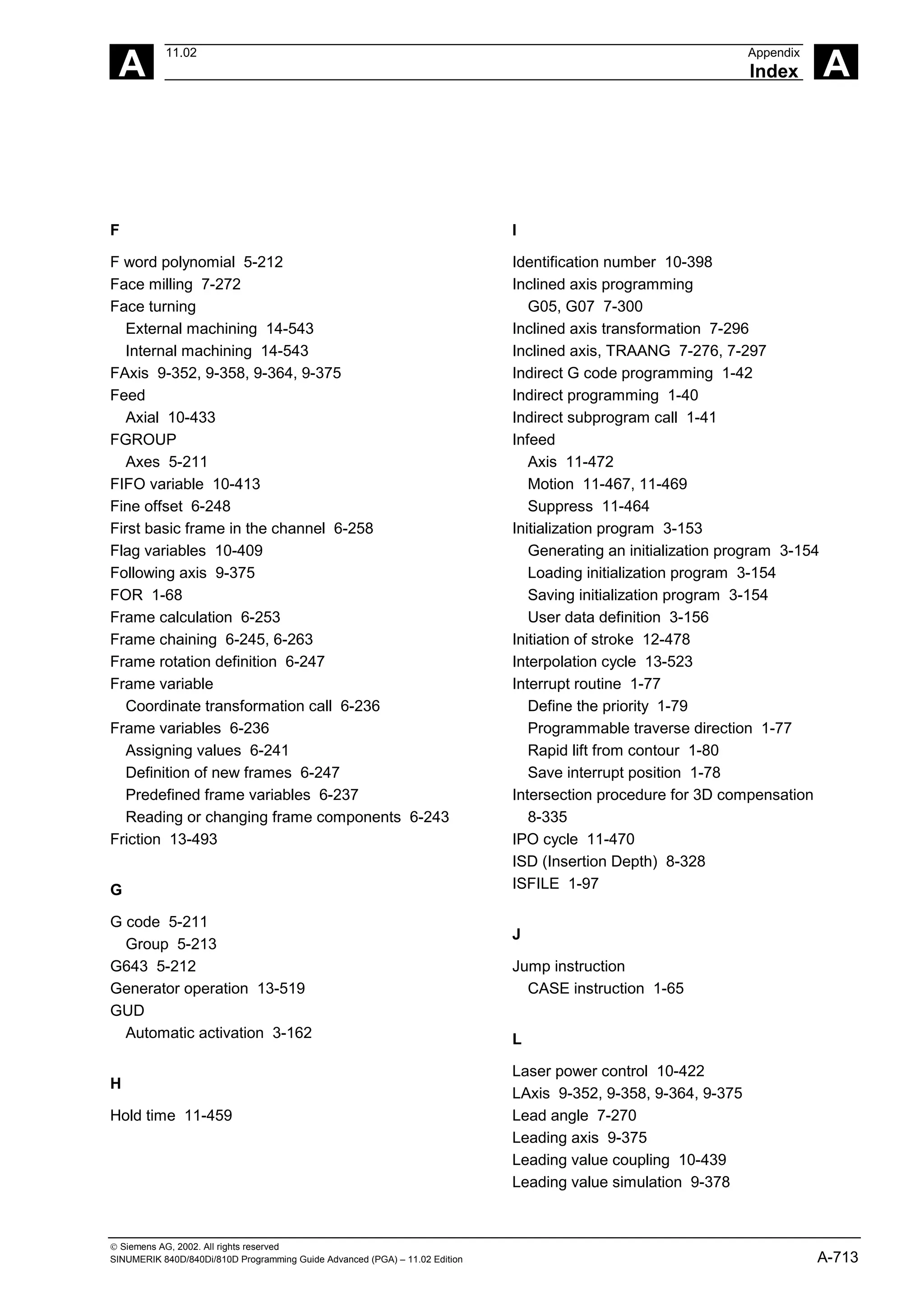 A
11.02 Appendix
Index A
 Siemens AG, 2002. All rights reserved
SINUMERIK 840D/840Di/810D Programming Guide Advanced (PGA) – 11.02 Edition A-713
F
F word polynomial 5-212
Face milling 7-272
Face turning
External machining 14-543
Internal machining 14-543
FAxis 9-352, 9-358, 9-364, 9-375
Feed
Axial 10-433
FGROUP
Axes 5-211
FIFO variable 10-413
Fine offset 6-248
First basic frame in the channel 6-258
Flag variables 10-409
Following axis 9-375
FOR 1-68
Frame calculation 6-253
Frame chaining 6-245, 6-263
Frame rotation definition 6-247
Frame variable
Coordinate transformation call 6-236
Frame variables 6-236
Assigning values 6-241
Definition of new frames 6-247
Predefined frame variables 6-237
Reading or changing frame components 6-243
Friction 13-493
G
G code 5-211
Group 5-213
G643 5-212
Generator operation 13-519
GUD
Automatic activation 3-162
H
Hold time 11-459
I
Identification number 10-398
Inclined axis programming
G05, G07 7-300
Inclined axis transformation 7-296
Inclined axis, TRAANG 7-276, 7-297
Indirect G code programming 1-42
Indirect programming 1-40
Indirect subprogram call 1-41
Infeed
Axis 11-472
Motion 11-467, 11-469
Suppress 11-464
Initialization program 3-153
Generating an initialization program 3-154
Loading initialization program 3-154
Saving initialization program 3-154
User data definition 3-156
Initiation of stroke 12-478
Interpolation cycle 13-523
Interrupt routine 1-77
Define the priority 1-79
Programmable traverse direction 1-77
Rapid lift from contour 1-80
Save interrupt position 1-78
Intersection procedure for 3D compensation
8-335
IPO cycle 11-470
ISD (Insertion Depth) 8-328
ISFILE 1-97
J
Jump instruction
CASE instruction 1-65
L
Laser power control 10-422
LAxis 9-352, 9-358, 9-364, 9-375
Lead angle 7-270
Leading axis 9-375
Leading value coupling 10-439
Leading value simulation 9-378
 