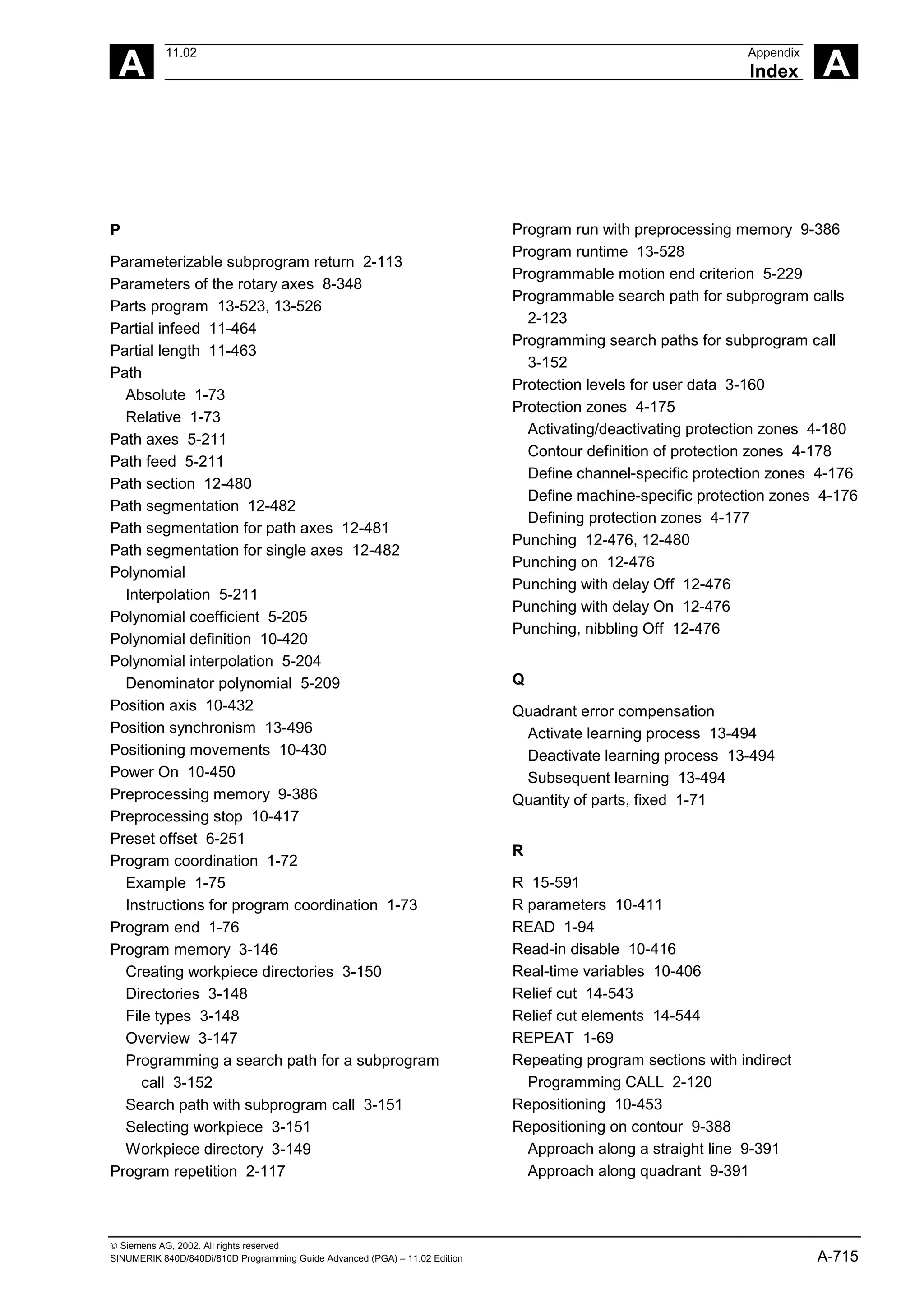 A
11.02 Appendix
Index A
 Siemens AG, 2002. All rights reserved
SINUMERIK 840D/840Di/810D Programming Guide Advanced (PGA) – 11.02 Edition A-715
P
Parameterizable subprogram return 2-113
Parameters of the rotary axes 8-348
Parts program 13-523, 13-526
Partial infeed 11-464
Partial length 11-463
Path
Absolute 1-73
Relative 1-73
Path axes 5-211
Path feed 5-211
Path section 12-480
Path segmentation 12-482
Path segmentation for path axes 12-481
Path segmentation for single axes 12-482
Polynomial
Interpolation 5-211
Polynomial coefficient 5-205
Polynomial definition 10-420
Polynomial interpolation 5-204
Denominator polynomial 5-209
Position axis 10-432
Position synchronism 13-496
Positioning movements 10-430
Power On 10-450
Preprocessing memory 9-386
Preprocessing stop 10-417
Preset offset 6-251
Program coordination 1-72
Example 1-75
Instructions for program coordination 1-73
Program end 1-76
Program memory 3-146
Creating workpiece directories 3-150
Directories 3-148
File types 3-148
Overview 3-147
Programming a search path for a subprogram
call 3-152
Search path with subprogram call 3-151
Selecting workpiece 3-151
Workpiece directory 3-149
Program repetition 2-117
Program run with preprocessing memory 9-386
Program runtime 13-528
Programmable motion end criterion 5-229
Programmable search path for subprogram calls
2-123
Programming search paths for subprogram call
3-152
Protection levels for user data 3-160
Protection zones 4-175
Activating/deactivating protection zones 4-180
Contour definition of protection zones 4-178
Define channel-specific protection zones 4-176
Define machine-specific protection zones 4-176
Defining protection zones 4-177
Punching 12-476, 12-480
Punching on 12-476
Punching with delay Off 12-476
Punching with delay On 12-476
Punching, nibbling Off 12-476
Q
Quadrant error compensation
Activate learning process 13-494
Deactivate learning process 13-494
Subsequent learning 13-494
Quantity of parts, fixed 1-71
R
R 15-591
R parameters 10-411
READ 1-94
Read-in disable 10-416
Real-time variables 10-406
Relief cut 14-543
Relief cut elements 14-544
REPEAT 1-69
Repeating program sections with indirect
Programming CALL 2-120
Repositioning 10-453
Repositioning on contour 9-388
Approach along a straight line 9-391
Approach along quadrant 9-391
 