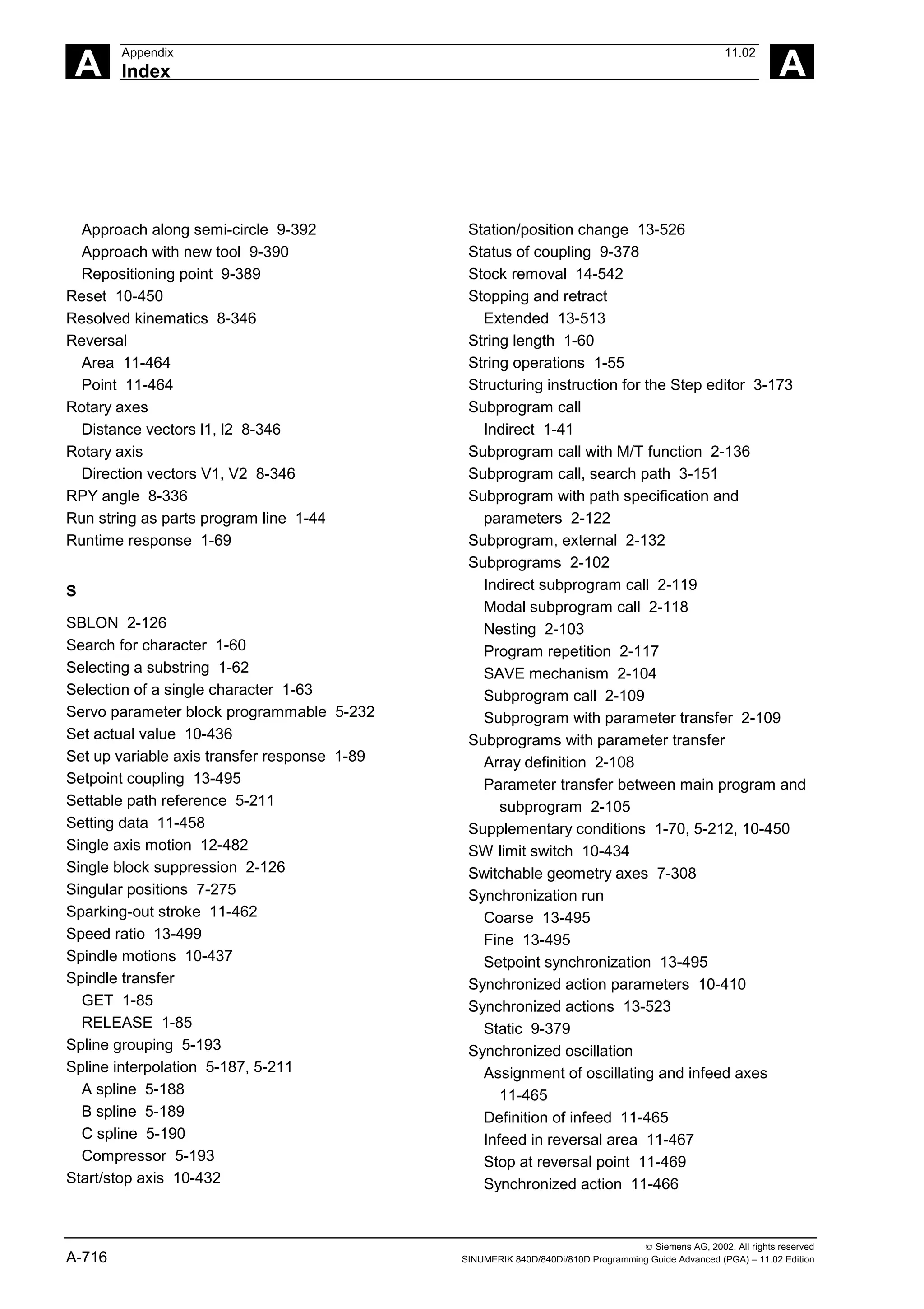 A
Appendix 11.02
Index A
 Siemens AG, 2002. All rights reserved
A-716 SINUMERIK 840D/840Di/810D Programming Guide Advanced (PGA) – 11.02 Edition
Approach along semi-circle 9-392
Approach with new tool 9-390
Repositioning point 9-389
Reset 10-450
Resolved kinematics 8-346
Reversal
Area 11-464
Point 11-464
Rotary axes
Distance vectors l1, l2 8-346
Rotary axis
Direction vectors V1, V2 8-346
RPY angle 8-336
Run string as parts program line 1-44
Runtime response 1-69
S
SBLON 2-126
Search for character 1-60
Selecting a substring 1-62
Selection of a single character 1-63
Servo parameter block programmable 5-232
Set actual value 10-436
Set up variable axis transfer response 1-89
Setpoint coupling 13-495
Settable path reference 5-211
Setting data 11-458
Single axis motion 12-482
Single block suppression 2-126
Singular positions 7-275
Sparking-out stroke 11-462
Speed ratio 13-499
Spindle motions 10-437
Spindle transfer
GET 1-85
RELEASE 1-85
Spline grouping 5-193
Spline interpolation 5-187, 5-211
A spline 5-188
B spline 5-189
C spline 5-190
Compressor 5-193
Start/stop axis 10-432
Station/position change 13-526
Status of coupling 9-378
Stock removal 14-542
Stopping and retract
Extended 13-513
String length 1-60
String operations 1-55
Structuring instruction for the Step editor 3-173
Subprogram call
Indirect 1-41
Subprogram call with M/T function 2-136
Subprogram call, search path 3-151
Subprogram with path specification and
parameters 2-122
Subprogram, external 2-132
Subprograms 2-102
Indirect subprogram call 2-119
Modal subprogram call 2-118
Nesting 2-103
Program repetition 2-117
SAVE mechanism 2-104
Subprogram call 2-109
Subprogram with parameter transfer 2-109
Subprograms with parameter transfer
Array definition 2-108
Parameter transfer between main program and
subprogram 2-105
Supplementary conditions 1-70, 5-212, 10-450
SW limit switch 10-434
Switchable geometry axes 7-308
Synchronization run
Coarse 13-495
Fine 13-495
Setpoint synchronization 13-495
Synchronized action parameters 10-410
Synchronized actions 13-523
Static 9-379
Synchronized oscillation
Assignment of oscillating and infeed axes
11-465
Definition of infeed 11-465
Infeed in reversal area 11-467
Stop at reversal point 11-469
Synchronized action 11-466
 