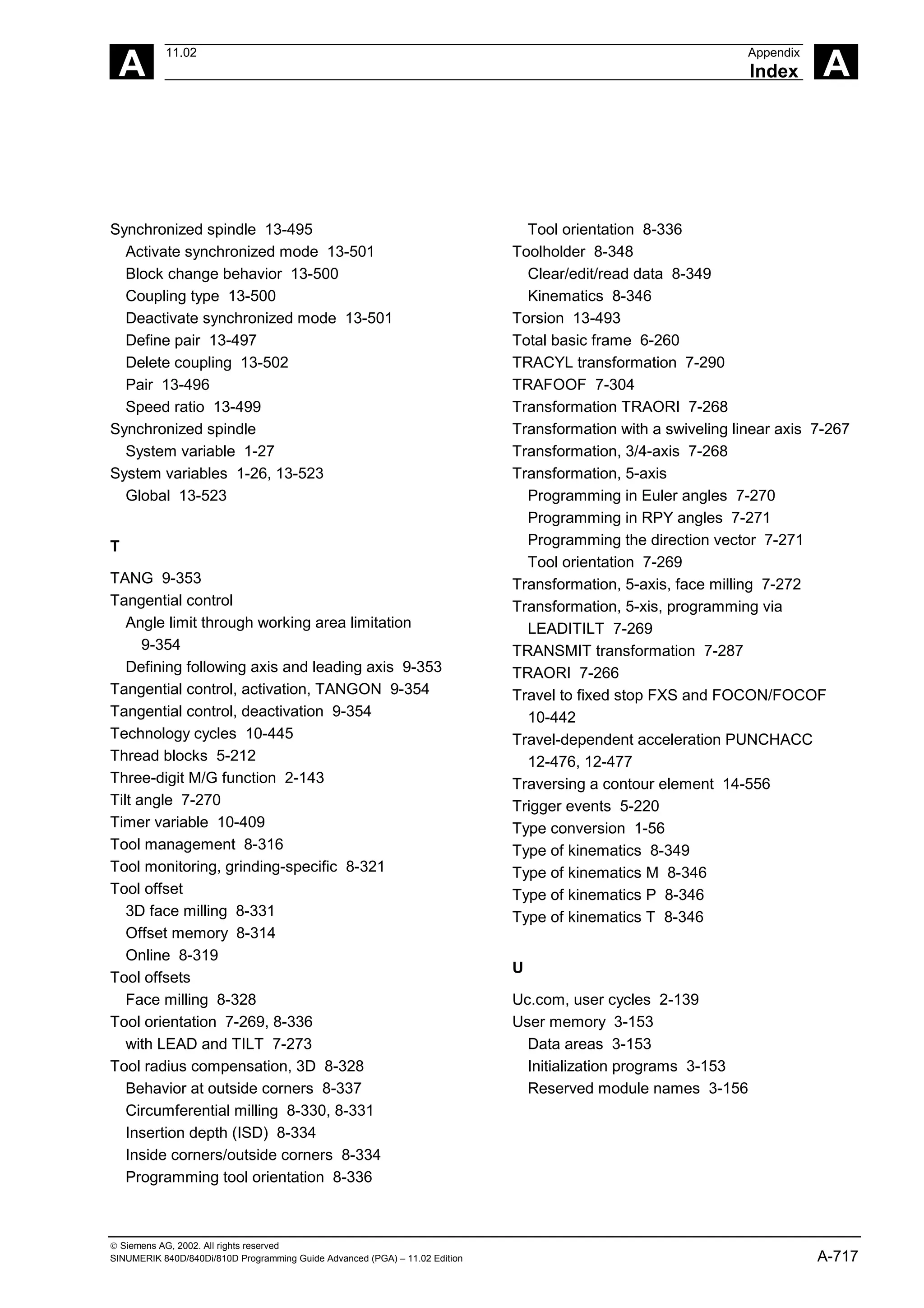 A
11.02 Appendix
Index A
 Siemens AG, 2002. All rights reserved
SINUMERIK 840D/840Di/810D Programming Guide Advanced (PGA) – 11.02 Edition A-717
Synchronized spindle 13-495
Activate synchronized mode 13-501
Block change behavior 13-500
Coupling type 13-500
Deactivate synchronized mode 13-501
Define pair 13-497
Delete coupling 13-502
Pair 13-496
Speed ratio 13-499
Synchronized spindle
System variable 1-27
System variables 1-26, 13-523
Global 13-523
T
TANG 9-353
Tangential control
Angle limit through working area limitation
9-354
Defining following axis and leading axis 9-353
Tangential control, activation, TANGON 9-354
Tangential control, deactivation 9-354
Technology cycles 10-445
Thread blocks 5-212
Three-digit M/G function 2-143
Tilt angle 7-270
Timer variable 10-409
Tool management 8-316
Tool monitoring, grinding-specific 8-321
Tool offset
3D face milling 8-331
Offset memory 8-314
Online 8-319
Tool offsets
Face milling 8-328
Tool orientation 7-269, 8-336
with LEAD and TILT 7-273
Tool radius compensation, 3D 8-328
Behavior at outside corners 8-337
Circumferential milling 8-330, 8-331
Insertion depth (ISD) 8-334
Inside corners/outside corners 8-334
Programming tool orientation 8-336
Tool orientation 8-336
Toolholder 8-348
Clear/edit/read data 8-349
Kinematics 8-346
Torsion 13-493
Total basic frame 6-260
TRACYL transformation 7-290
TRAFOOF 7-304
Transformation TRAORI 7-268
Transformation with a swiveling linear axis 7-267
Transformation, 3/4-axis 7-268
Transformation, 5-axis
Programming in Euler angles 7-270
Programming in RPY angles 7-271
Programming the direction vector 7-271
Tool orientation 7-269
Transformation, 5-axis, face milling 7-272
Transformation, 5-xis, programming via
LEADITILT 7-269
TRANSMIT transformation 7-287
TRAORI 7-266
Travel to fixed stop FXS and FOCON/FOCOF
10-442
Travel-dependent acceleration PUNCHACC
12-476, 12-477
Traversing a contour element 14-556
Trigger events 5-220
Type conversion 1-56
Type of kinematics 8-349
Type of kinematics M 8-346
Type of kinematics P 8-346
Type of kinematics T 8-346
U
Uc.com, user cycles 2-139
User memory 3-153
Data areas 3-153
Initialization programs 3-153
Reserved module names 3-156
 
