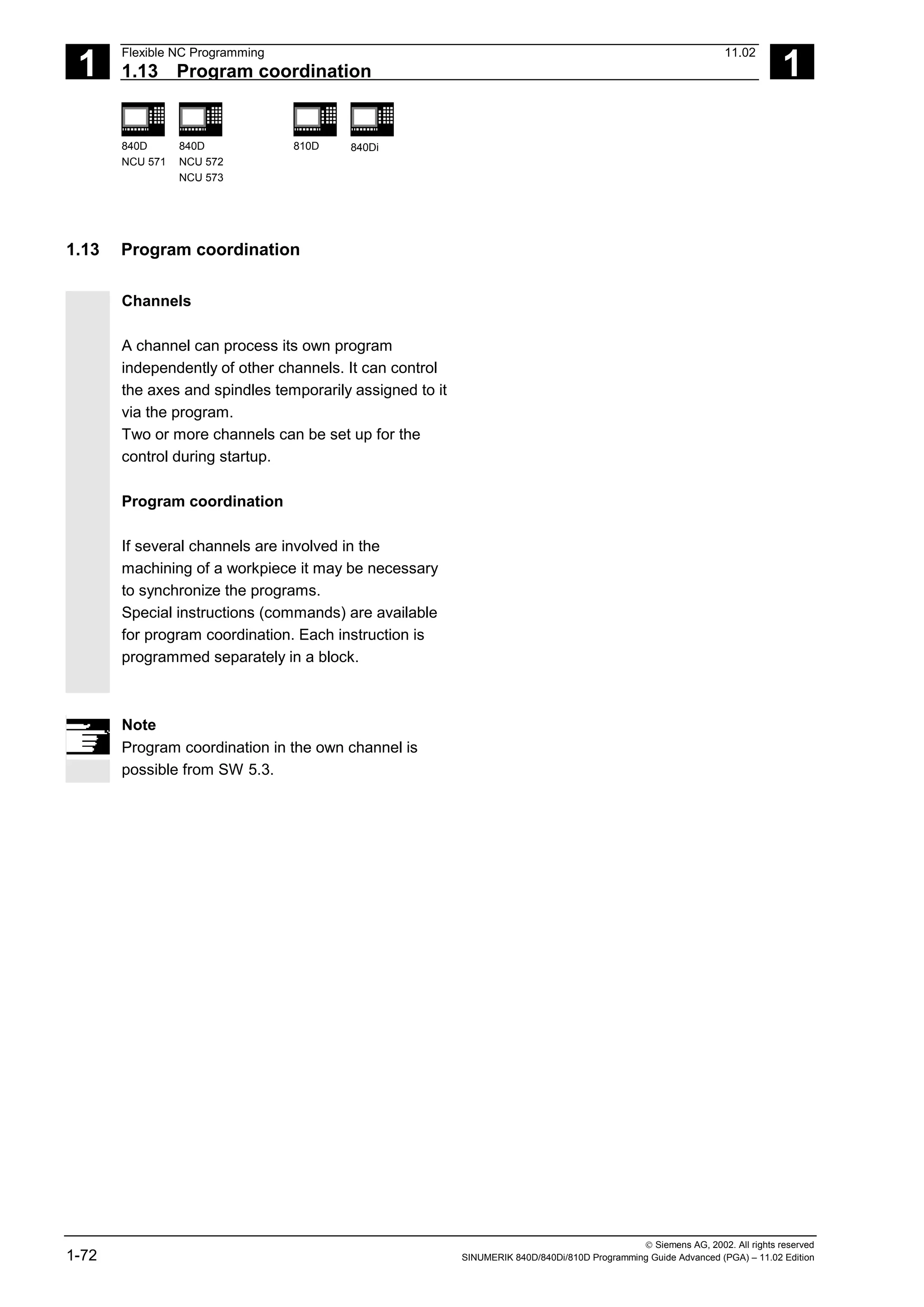 1
Flexible NC Programming 11.02
1.13 Program coordination 1
840D
NCU 571
840D
NCU 572
NCU 573
810D 840Di
 Siemens AG, 2002. All rights reserved
1-72 SINUMERIK 840D/840Di/810D Programming Guide Advanced (PGA) – 11.02 Edition
1.13 Program coordination
Channels
A channel can process its own program
independently of other channels. It can control
the axes and spindles temporarily assigned to it
via the program.
Two or more channels can be set up for the
control during startup.
Program coordination
If several channels are involved in the
machining of a workpiece it may be necessary
to synchronize the programs.
Special instructions (commands) are available
for program coordination. Each instruction is
programmed separately in a block.
Note
Program coordination in the own channel is
possible from SW 5.3.
 