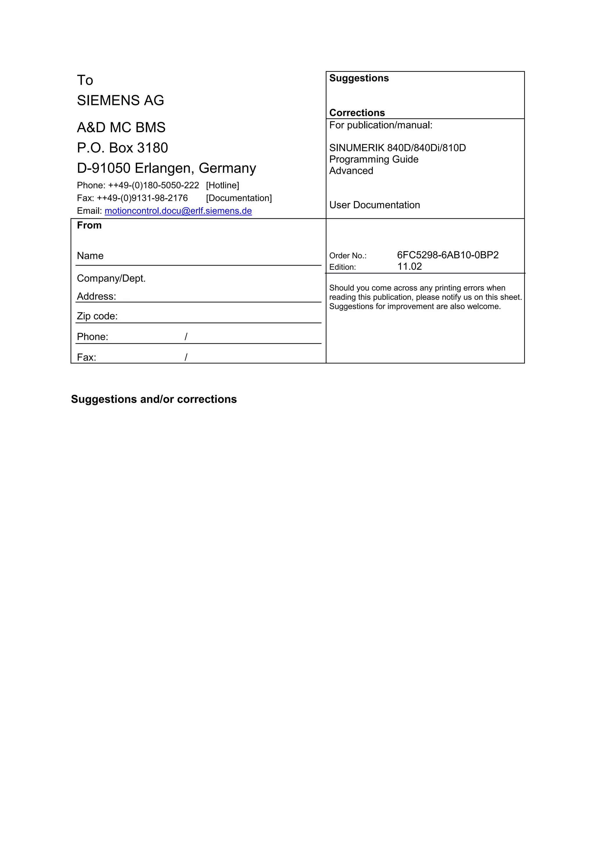 To
SIEMENS AG
Suggestions
Corrections
A&D MC BMS
P.O. Box 3180
D-91050 Erlangen, Germany
Phone: ++49-(0)180-5050-222 [Hotline]
Fax: ++49-(0)9131-98-2176 [Documentation]
Email: motioncontrol.docu@erlf.siemens.de
For publication/manual:
SINUMERIK 840D/840Di/810D
Programming Guide
Advanced
User Documentation
From
Name
Company/Dept.
Address:
Zip code:
Phone: /
Fax: /
Order No.: 6FC5298-6AB10-0BP2
Edition: 11.02
Should you come across any printing errors when
reading this publication, please notify us on this sheet.
Suggestions for improvement are also welcome.
Suggestions and/or corrections
 