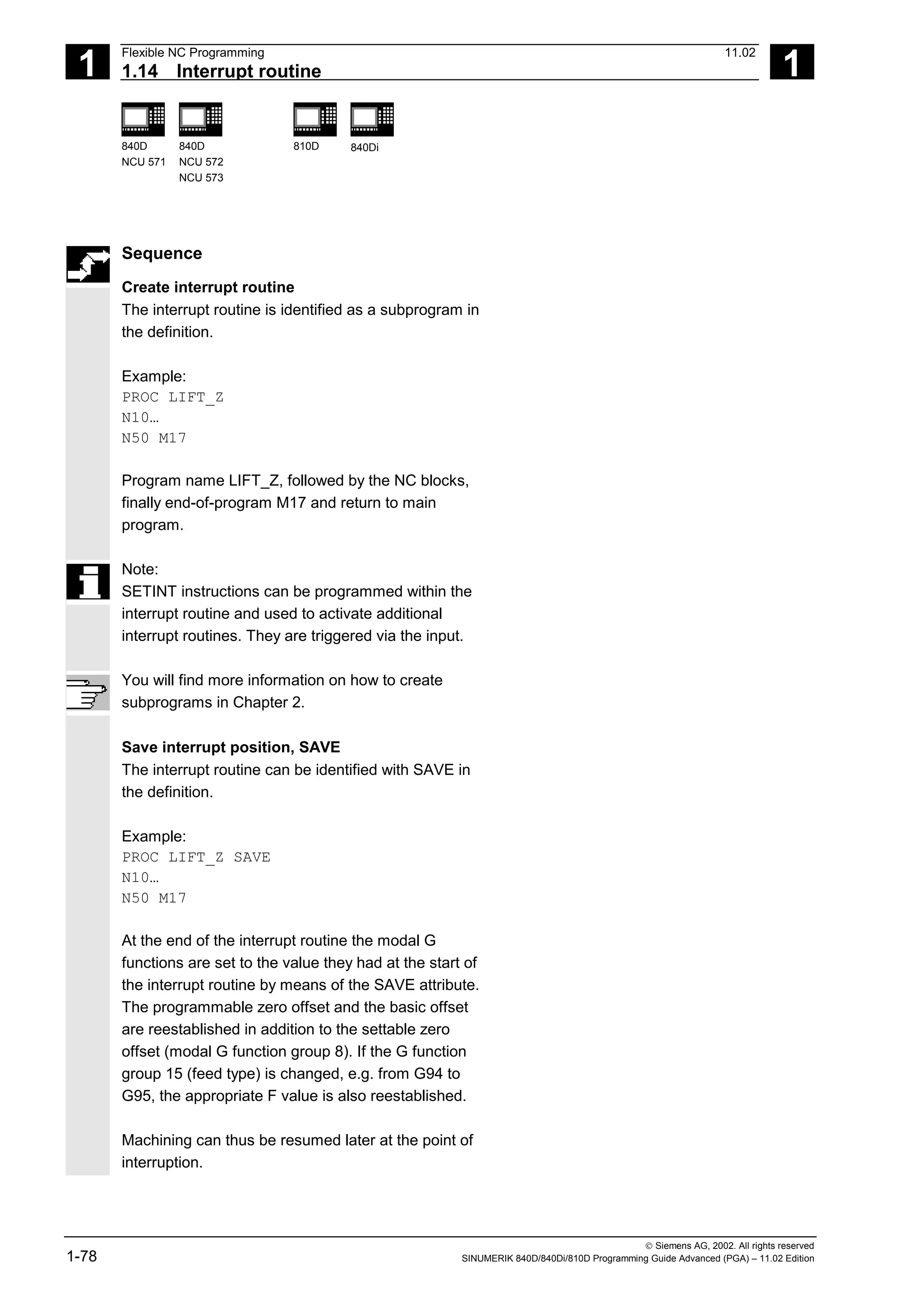 1
Flexible NC Programming 11.02
1.14 Interrupt routine 1
840D
NCU 571
840D
NCU 572
NCU 573
810D 840Di
 Siemens AG, 2002. All rights reserved
1-78 SINUMERIK 840D/840Di/810D Programming Guide Advanced (PGA) – 11.02 Edition
Sequence
Create interrupt routine
The interrupt routine is identified as a subprogram in
the definition.
Example:
PROC LIFT_Z
N10…
N50 M17
Program name LIFT_Z, followed by the NC blocks,
finally end-of-program M17 and return to main
program.
Note:
SETINT instructions can be programmed within the
interrupt routine and used to activate additional
interrupt routines. They are triggered via the input.
You will find more information on how to create
subprograms in Chapter 2.
Save interrupt position, SAVE
The interrupt routine can be identified with SAVE in
the definition.
Example:
PROC LIFT_Z SAVE
N10…
N50 M17
At the end of the interrupt routine the modal G
functions are set to the value they had at the start of
the interrupt routine by means of the SAVE attribute.
The programmable zero offset and the basic offset
are reestablished in addition to the settable zero
offset (modal G function group 8). If the G function
group 15 (feed type) is changed, e.g. from G94 to
G95, the appropriate F value is also reestablished.
Machining can thus be resumed later at the point of
interruption.
 