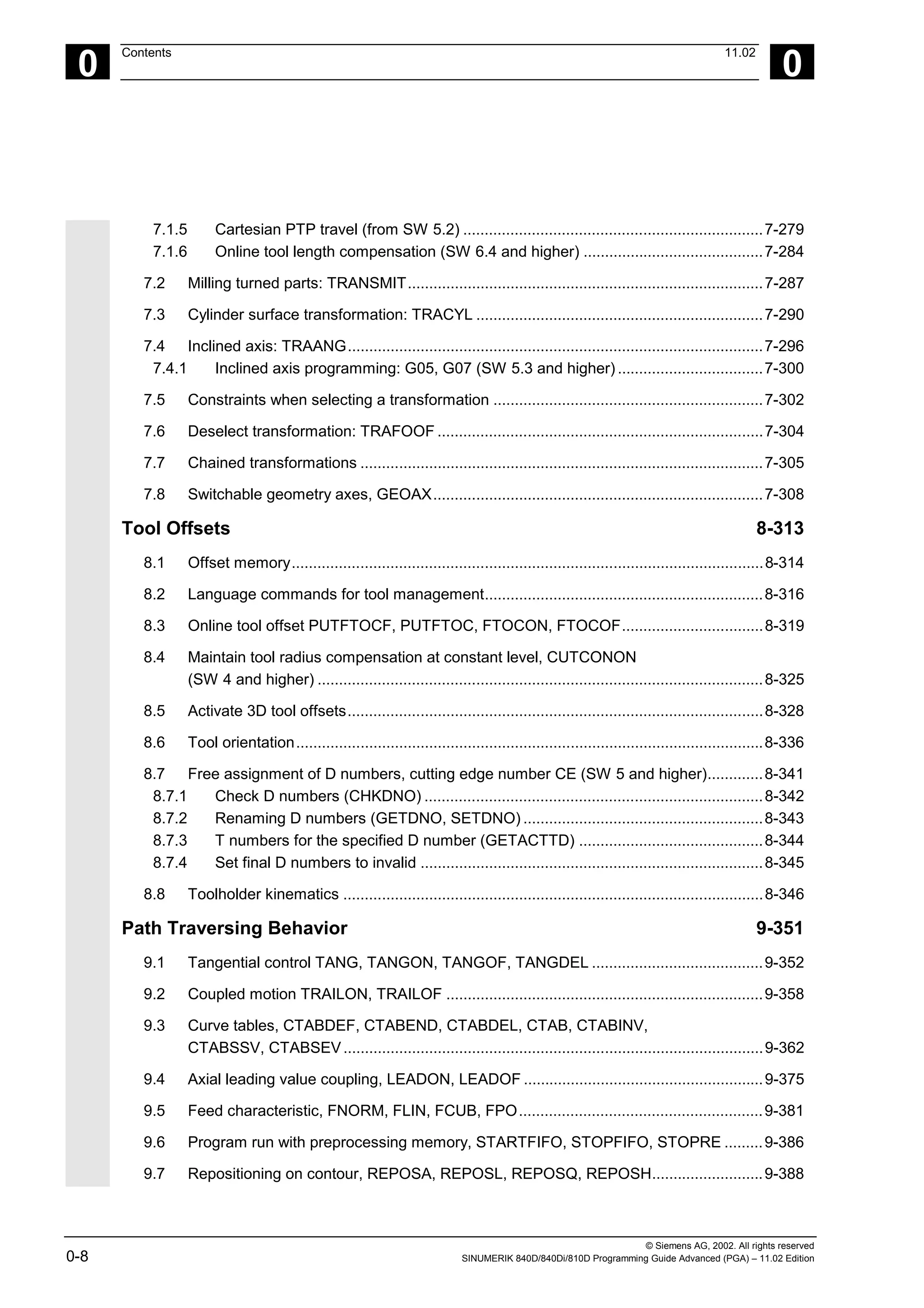 © Siemens AG, 2002. All rights reserved
0-8 SINUMERIK 840D/840Di/810D Programming Guide Advanced (PGA) – 11.02 Edition
0
Contents 11.02
0
7.1.5 Cartesian PTP travel (from SW 5.2) ......................................................................7-279
7.1.6 Online tool length compensation (SW 6.4 and higher) ..........................................7-284
7.2 Milling turned parts: TRANSMIT...................................................................................7-287
7.3 Cylinder surface transformation: TRACYL ...................................................................7-290
7.4 Inclined axis: TRAANG.................................................................................................7-296
7.4.1 Inclined axis programming: G05, G07 (SW 5.3 and higher)..................................7-300
7.5 Constraints when selecting a transformation ...............................................................7-302
7.6 Deselect transformation: TRAFOOF ............................................................................7-304
7.7 Chained transformations ..............................................................................................7-305
7.8 Switchable geometry axes, GEOAX.............................................................................7-308
Tool Offsets 8-313
8.1 Offset memory..............................................................................................................8-314
8.2 Language commands for tool management.................................................................8-316
8.3 Online tool offset PUTFTOCF, PUTFTOC, FTOCON, FTOCOF.................................8-319
8.4 Maintain tool radius compensation at constant level, CUTCONON
(SW 4 and higher) ........................................................................................................8-325
8.5 Activate 3D tool offsets.................................................................................................8-328
8.6 Tool orientation.............................................................................................................8-336
8.7 Free assignment of D numbers, cutting edge number CE (SW 5 and higher).............8-341
8.7.1 Check D numbers (CHKDNO) ...............................................................................8-342
8.7.2 Renaming D numbers (GETDNO, SETDNO) ........................................................8-343
8.7.3 T numbers for the specified D number (GETACTTD) ...........................................8-344
8.7.4 Set final D numbers to invalid ................................................................................8-345
8.8 Toolholder kinematics ..................................................................................................8-346
Path Traversing Behavior 9-351
9.1 Tangential control TANG, TANGON, TANGOF, TANGDEL ........................................9-352
9.2 Coupled motion TRAILON, TRAILOF ..........................................................................9-358
9.3 Curve tables, CTABDEF, CTABEND, CTABDEL, CTAB, CTABINV,
CTABSSV, CTABSEV..................................................................................................9-362
9.4 Axial leading value coupling, LEADON, LEADOF ........................................................9-375
9.5 Feed characteristic, FNORM, FLIN, FCUB, FPO.........................................................9-381
9.6 Program run with preprocessing memory, STARTFIFO, STOPFIFO, STOPRE .........9-386
9.7 Repositioning on contour, REPOSA, REPOSL, REPOSQ, REPOSH..........................9-388
 