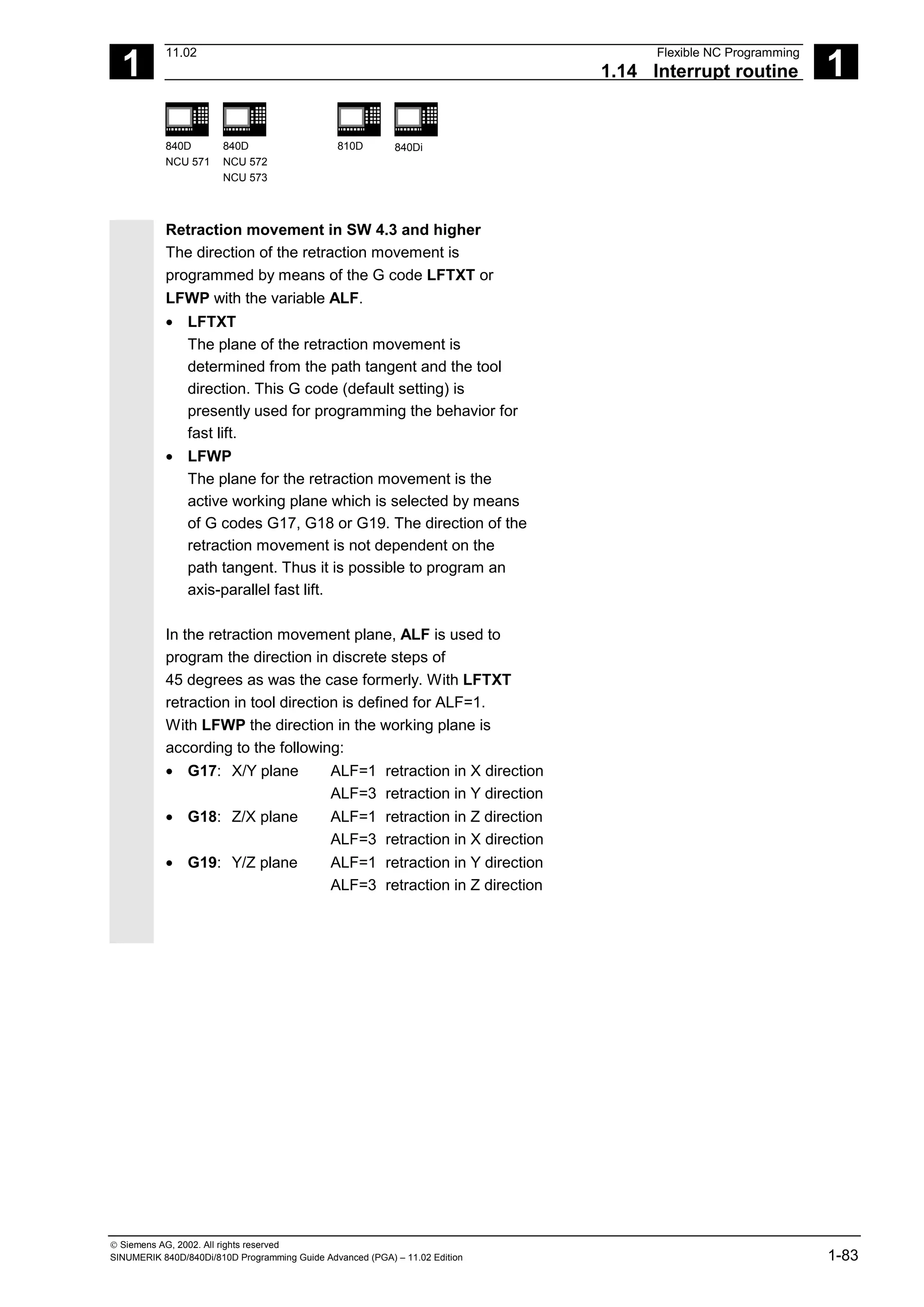 1
11.02 Flexible NC Programming
1.14 Interrupt routine 1
840D
NCU 571
840D
NCU 572
NCU 573
810D 840Di
 Siemens AG, 2002. All rights reserved
SINUMERIK 840D/840Di/810D Programming Guide Advanced (PGA) – 11.02 Edition 1-83
Retraction movement in SW 4.3 and higher
The direction of the retraction movement is
programmed by means of the G code LFTXT or
LFWP with the variable ALF.
• LFTXT
The plane of the retraction movement is
determined from the path tangent and the tool
direction. This G code (default setting) is
presently used for programming the behavior for
fast lift.
• LFWP
The plane for the retraction movement is the
active working plane which is selected by means
of G codes G17, G18 or G19. The direction of the
retraction movement is not dependent on the
path tangent. Thus it is possible to program an
axis-parallel fast lift.
In the retraction movement plane, ALF is used to
program the direction in discrete steps of
45 degrees as was the case formerly. With LFTXT
retraction in tool direction is defined for ALF=1.
With LFWP the direction in the working plane is
according to the following:
• G17: X/Y plane ALF=1 retraction in X direction
ALF=3 retraction in Y direction
• G18: Z/X plane ALF=1 retraction in Z direction
ALF=3 retraction in X direction
• G19: Y/Z plane ALF=1 retraction in Y direction
ALF=3 retraction in Z direction
 