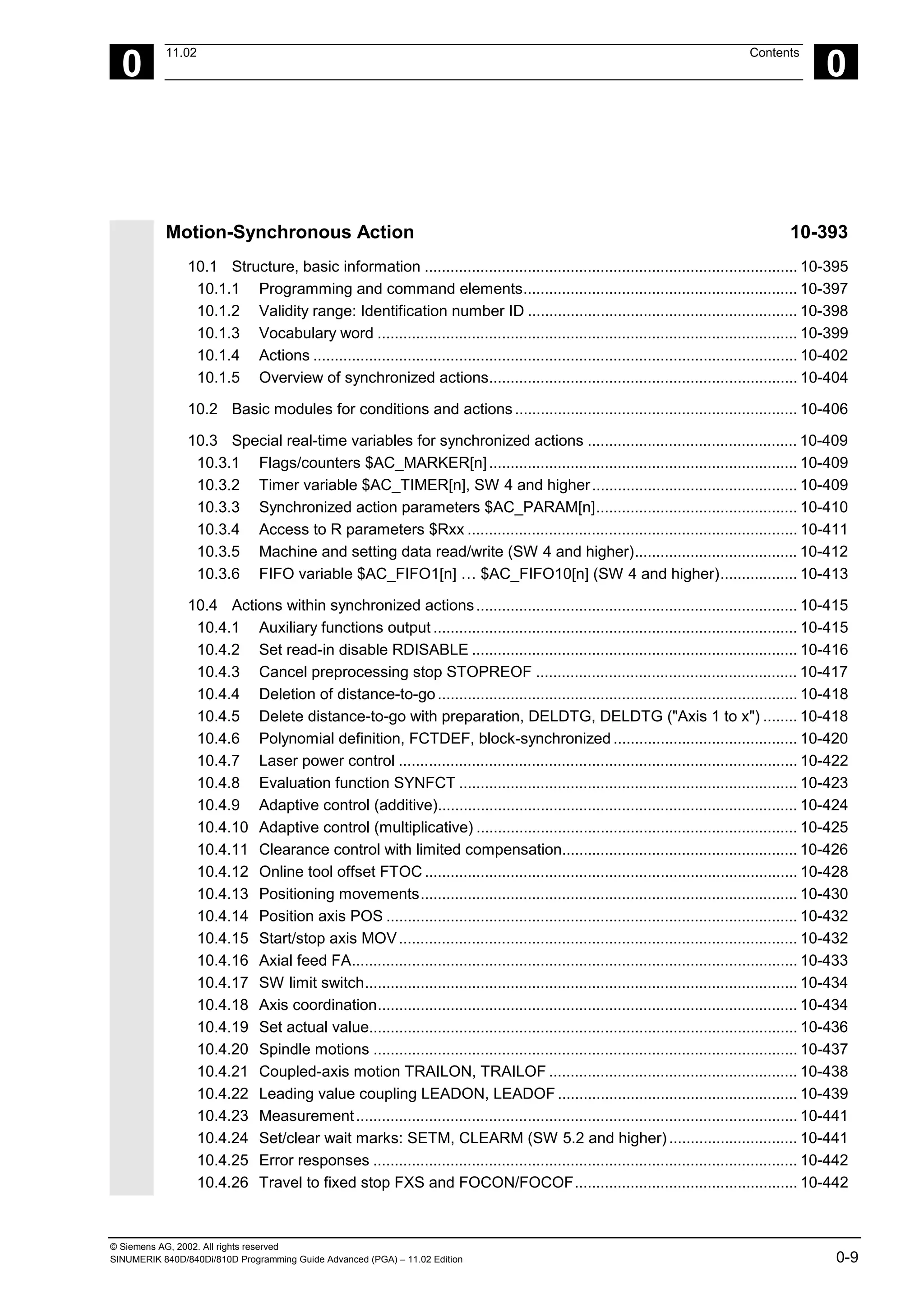 © Siemens AG, 2002. All rights reserved
SINUMERIK 840D/840Di/810D Programming Guide Advanced (PGA) – 11.02 Edition 0-9
0
11.02 Contents
0
Motion-Synchronous Action 10-393
10.1 Structure, basic information ....................................................................................... 10-395
10.1.1 Programming and command elements................................................................ 10-397
10.1.2 Validity range: Identification number ID ............................................................... 10-398
10.1.3 Vocabulary word .................................................................................................. 10-399
10.1.4 Actions ................................................................................................................. 10-402
10.1.5 Overview of synchronized actions........................................................................ 10-404
10.2 Basic modules for conditions and actions.................................................................. 10-406
10.3 Special real-time variables for synchronized actions ................................................. 10-409
10.3.1 Flags/counters $AC_MARKER[n]........................................................................ 10-409
10.3.2 Timer variable $AC_TIMER[n], SW 4 and higher................................................ 10-409
10.3.3 Synchronized action parameters $AC_PARAM[n]............................................... 10-410
10.3.4 Access to R parameters $Rxx ............................................................................. 10-411
10.3.5 Machine and setting data read/write (SW 4 and higher)...................................... 10-412
10.3.6 FIFO variable $AC_FIFO1[n] … $AC_FIFO10[n] (SW 4 and higher).................. 10-413
10.4 Actions within synchronized actions........................................................................... 10-415
10.4.1 Auxiliary functions output ..................................................................................... 10-415
10.4.2 Set read-in disable RDISABLE ............................................................................ 10-416
10.4.3 Cancel preprocessing stop STOPREOF ............................................................. 10-417
10.4.4 Deletion of distance-to-go.................................................................................... 10-418
10.4.5 Delete distance-to-go with preparation, DELDTG, DELDTG ("Axis 1 to x") ........ 10-418
10.4.6 Polynomial definition, FCTDEF, block-synchronized ........................................... 10-420
10.4.7 Laser power control ............................................................................................. 10-422
10.4.8 Evaluation function SYNFCT ............................................................................... 10-423
10.4.9 Adaptive control (additive).................................................................................... 10-424
10.4.10 Adaptive control (multiplicative) ........................................................................... 10-425
10.4.11 Clearance control with limited compensation....................................................... 10-426
10.4.12 Online tool offset FTOC ....................................................................................... 10-428
10.4.13 Positioning movements........................................................................................ 10-430
10.4.14 Position axis POS ................................................................................................ 10-432
10.4.15 Start/stop axis MOV............................................................................................. 10-432
10.4.16 Axial feed FA........................................................................................................ 10-433
10.4.17 SW limit switch..................................................................................................... 10-434
10.4.18 Axis coordination.................................................................................................. 10-434
10.4.19 Set actual value.................................................................................................... 10-436
10.4.20 Spindle motions ................................................................................................... 10-437
10.4.21 Coupled-axis motion TRAILON, TRAILOF .......................................................... 10-438
10.4.22 Leading value coupling LEADON, LEADOF ........................................................ 10-439
10.4.23 Measurement....................................................................................................... 10-441
10.4.24 Set/clear wait marks: SETM, CLEARM (SW 5.2 and higher).............................. 10-441
10.4.25 Error responses ................................................................................................... 10-442
10.4.26 Travel to fixed stop FXS and FOCON/FOCOF.................................................... 10-442
 
