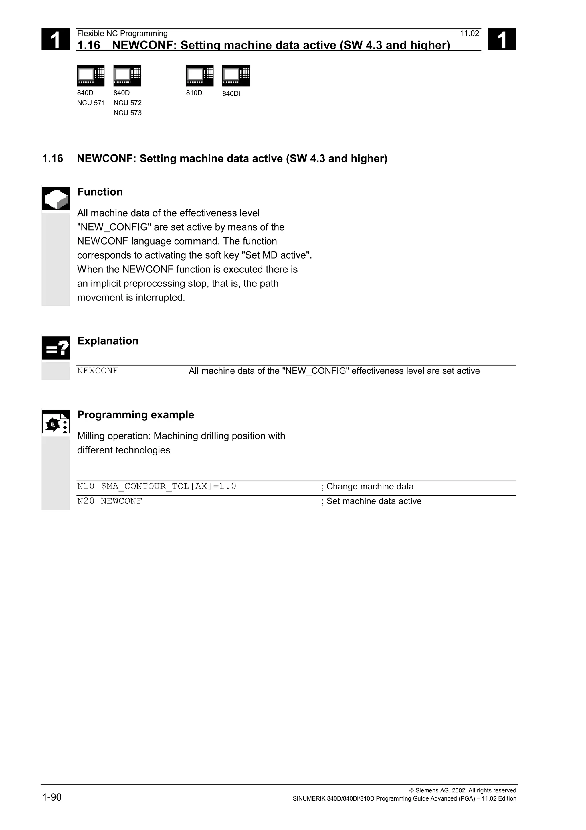 1
Flexible NC Programming 11.02
1.16 NEWCONF: Setting machine data active (SW 4.3 and higher) 1
840D
NCU 571
840D
NCU 572
NCU 573
810D 840Di
 Siemens AG, 2002. All rights reserved
1-90 SINUMERIK 840D/840Di/810D Programming Guide Advanced (PGA) – 11.02 Edition
1.16 NEWCONF: Setting machine data active (SW 4.3 and higher)
Function
All machine data of the effectiveness level
"NEW_CONFIG" are set active by means of the
NEWCONF language command. The function
corresponds to activating the soft key "Set MD active".
When the NEWCONF function is executed there is
an implicit preprocessing stop, that is, the path
movement is interrupted.
Explanation
NEWCONF All machine data of the "NEW_CONFIG" effectiveness level are set active
Programming example
Milling operation: Machining drilling position with
different technologies
N10 $MA_CONTOUR_TOL[AX]=1.0 ; Change machine data
N20 NEWCONF ; Set machine data active
 