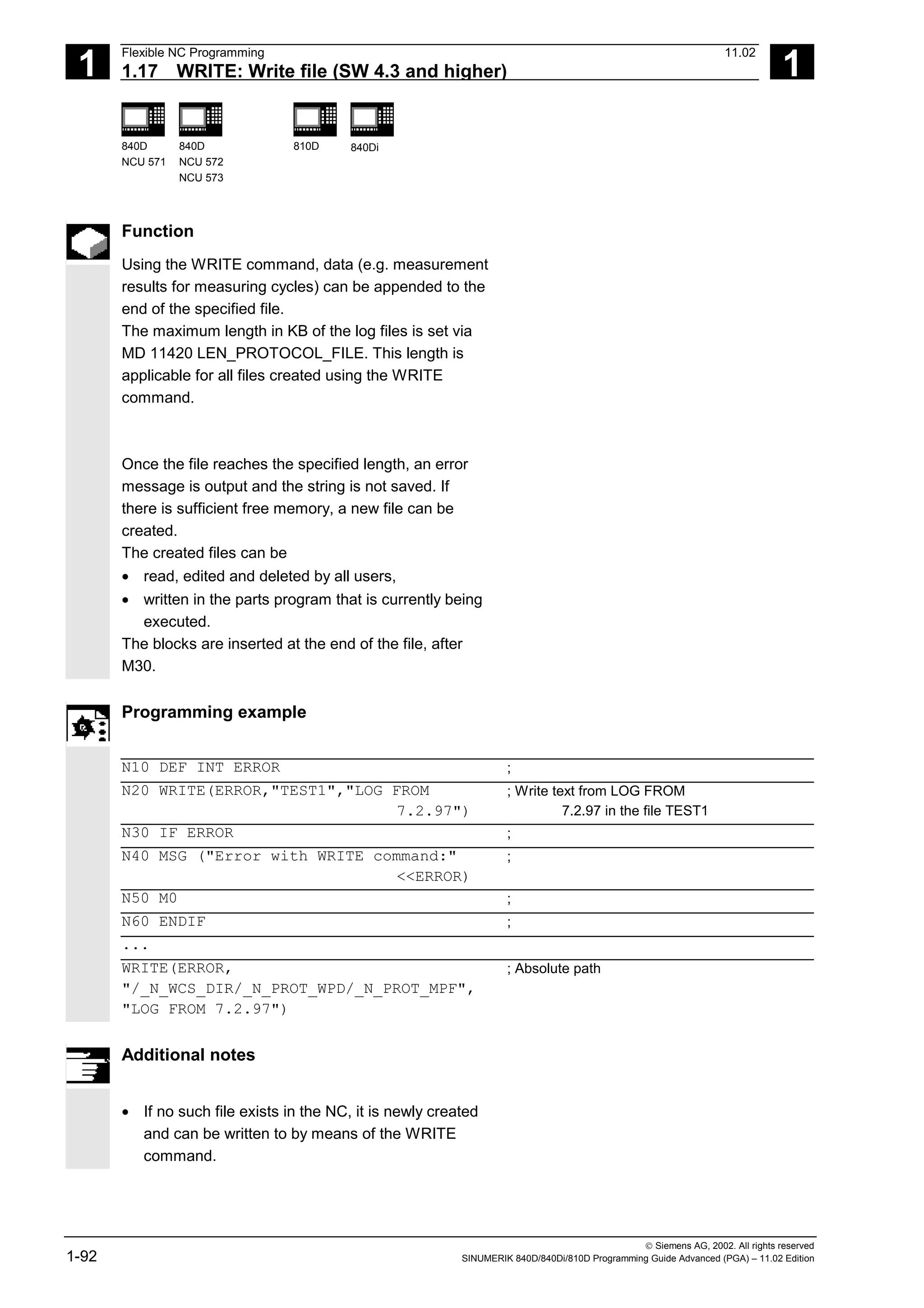1
Flexible NC Programming 11.02
1.17 WRITE: Write file (SW 4.3 and higher) 1
840D
NCU 571
840D
NCU 572
NCU 573
810D 840Di
 Siemens AG, 2002. All rights reserved
1-92 SINUMERIK 840D/840Di/810D Programming Guide Advanced (PGA) – 11.02 Edition
Function
Using the WRITE command, data (e.g. measurement
results for measuring cycles) can be appended to the
end of the specified file.
The maximum length in KB of the log files is set via
MD 11420 LEN_PROTOCOL_FILE. This length is
applicable for all files created using the WRITE
command.
Once the file reaches the specified length, an error
message is output and the string is not saved. If
there is sufficient free memory, a new file can be
created.
The created files can be
• read, edited and deleted by all users,
• written in the parts program that is currently being
executed.
The blocks are inserted at the end of the file, after
M30.
Programming example
N10 DEF INT ERROR ;
N20 WRITE(ERROR,"TEST1","LOG FROM
7.2.97")
; Write text from LOG FROM
7.2.97 in the file TEST1
N30 IF ERROR ;
N40 MSG ("Error with WRITE command:"
<<ERROR)
;
N50 M0 ;
N60 ENDIF ;
...
WRITE(ERROR,
"/_N_WCS_DIR/_N_PROT_WPD/_N_PROT_MPF",
"LOG FROM 7.2.97")
; Absolute path
Additional notes
• If no such file exists in the NC, it is newly created
and can be written to by means of the WRITE
command.
 