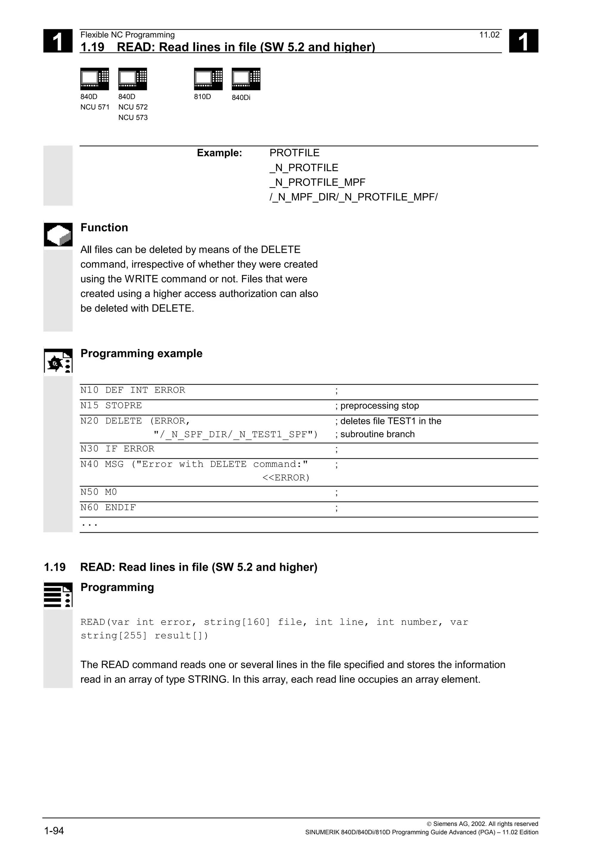 1
Flexible NC Programming 11.02
1.19 READ: Read lines in file (SW 5.2 and higher) 1
840D
NCU 571
840D
NCU 572
NCU 573
810D 840Di
 Siemens AG, 2002. All rights reserved
1-94 SINUMERIK 840D/840Di/810D Programming Guide Advanced (PGA) – 11.02 Edition
Example: PROTFILE
_N_PROTFILE
_N_PROTFILE_MPF
/_N_MPF_DIR/_N_PROTFILE_MPF/
Function
All files can be deleted by means of the DELETE
command, irrespective of whether they were created
using the WRITE command or not. Files that were
created using a higher access authorization can also
be deleted with DELETE.
Programming example
N10 DEF INT ERROR ;
N15 STOPRE ; preprocessing stop
N20 DELETE (ERROR,
"/_N_SPF_DIR/_N_TEST1_SPF")
; deletes file TEST1 in the
; subroutine branch
N30 IF ERROR ;
N40 MSG ("Error with DELETE command:"
<<ERROR)
;
N50 M0 ;
N60 ENDIF ;
...
1.19 READ: Read lines in file (SW 5.2 and higher)
Programming
READ(var int error, string[160] file, int line, int number, var
string[255] result[])
The READ command reads one or several lines in the file specified and stores the information
read in an array of type STRING. In this array, each read line occupies an array element.
 
