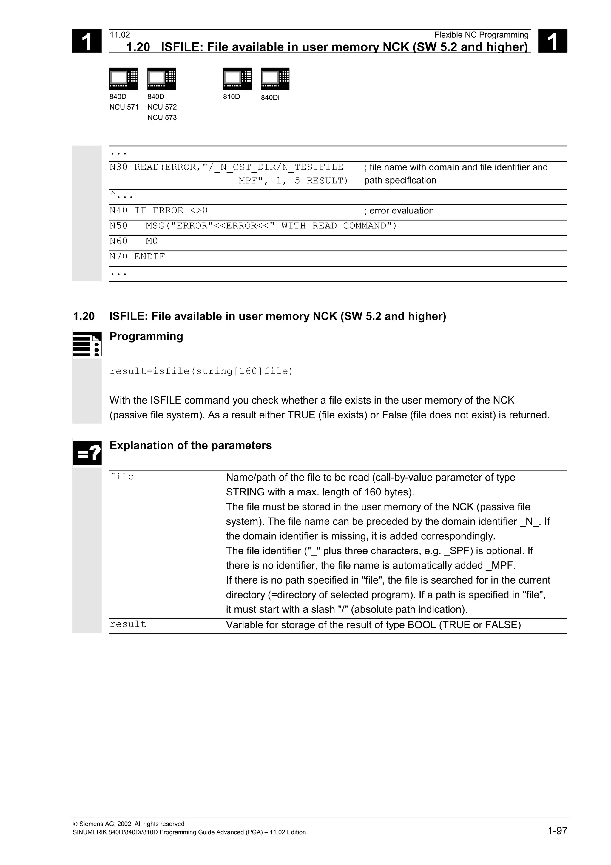 1
11.02 Flexible NC Programming
1.20 ISFILE: File available in user memory NCK (SW 5.2 and higher) 1
840D
NCU 571
840D
NCU 572
NCU 573
810D 840Di
 Siemens AG, 2002. All rights reserved
SINUMERIK 840D/840Di/810D Programming Guide Advanced (PGA) – 11.02 Edition 1-97
...
N30 READ(ERROR,"/_N_CST_DIR/N_TESTFILE
_MPF", 1, 5 RESULT)
; file name with domain and file identifier and
path specification
^...
N40 IF ERROR <>0 ; error evaluation
N50 MSG("ERROR"<<ERROR<<" WITH READ COMMAND")
N60 M0
N70 ENDIF
...
1.20 ISFILE: File available in user memory NCK (SW 5.2 and higher)
Programming
result=isfile(string[160]file)
With the ISFILE command you check whether a file exists in the user memory of the NCK
(passive file system). As a result either TRUE (file exists) or False (file does not exist) is returned.
Explanation of the parameters
file Name/path of the file to be read (call-by-value parameter of type
STRING with a max. length of 160 bytes).
The file must be stored in the user memory of the NCK (passive file
system). The file name can be preceded by the domain identifier _N_. If
the domain identifier is missing, it is added correspondingly.
The file identifier ("_" plus three characters, e.g. _SPF) is optional. If
there is no identifier, the file name is automatically added _MPF.
If there is no path specified in "file", the file is searched for in the current
directory (=directory of selected program). If a path is specified in "file",
it must start with a slash "/" (absolute path indication).
result Variable for storage of the result of type BOOL (TRUE or FALSE)
 