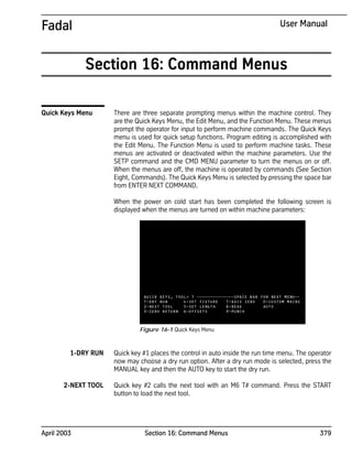 April 2003 Section 16: Command Menus 379
Fadal User Manual
Section 16: Command Menus
Quick Keys Menu There are three separate prompting menus within the machine control. They
are the Quick Keys Menu, the Edit Menu, and the Function Menu. These menus
prompt the operator for input to perform machine commands. The Quick Keys
menu is used for quick setup functions. Program editing is accomplished with
the Edit Menu. The Function Menu is used to perform machine tasks. These
menus are activated or deactivated within the machine parameters. Use the
SETP command and the CMD MENU parameter to turn the menus on or off.
When the menus are off, the machine is operated by commands (See Section
Eight, Commands). The Quick Keys Menu is selected by pressing the space bar
from ENTER NEXT COMMAND.
When the power on cold start has been completed the following screen is
displayed when the menus are turned on within machine parameters:
1-DRY RUN Quick key #1 places the control in auto inside the run time menu. The operator
now may choose a dry run option. After a dry run mode is selected, press the
MANUAL key and then the AUTO key to start the dry run.
2-NEXT TOOL Quick key #2 calls the next tool with an M6 T# command. Press the START
button to load the next tool.
Figure 16-1 Quick Keys Menu
 
