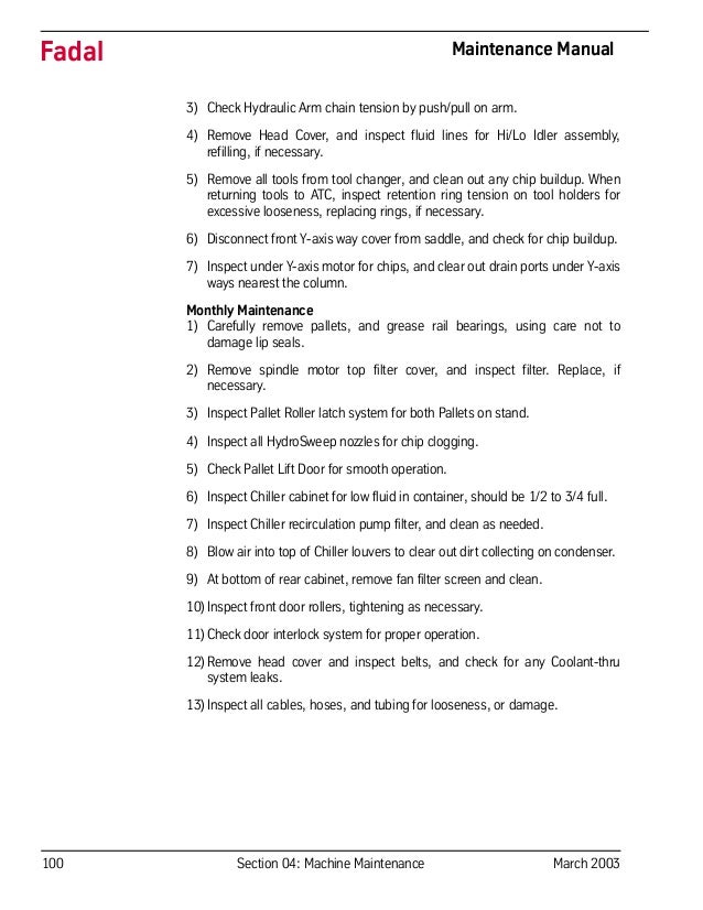 100 Section 04: Machine Maintenance March 2003
Fadal Maintenance Manual
3) Check Hydraulic Arm chain tension by push/pull on arm.
4) Remove Head Cover, and inspect fluid lines for Hi/Lo Idler assembly,
refilling, if necessary.
5) Remove all tools from tool changer, and clean out any chip buildup. When
returning tools to ATC, inspect retention ring tension on tool holders for
excessive looseness, replacing rings, if necessary.
6) Disconnect front Y-axis way cover from saddle, and check for chip buildup.
7) Inspect under Y-axis motor for chips, and clear out drain ports under Y-axis
ways nearest the column.
Monthly Maintenance
1) Carefully remove pallets, and grease rail bearings, using care not to
damage lip seals.
2) Remove spindle motor top filter cover, and inspect filter. Replace, if
necessary.
3) Inspect Pallet Roller latch system for both Pallets on stand.
4) Inspect all HydroSweep nozzles for chip clogging.
5) Check Pallet Lift Door for smooth operation.
6) Inspect Chiller cabinet for low fluid in container, should be 1/2 to 3/4 full.
7) Inspect Chiller recirculation pump filter, and clean as needed.
8) Blow air into top of Chiller louvers to clear out dirt collecting on condenser.
9) At bottom of rear cabinet, remove fan filter screen and clean.
10)Inspect front door rollers, tightening as necessary.
11)Check door interlock system for proper operation.
12)Remove head cover and inspect belts, and check for any Coolant-thru
system leaks.
13)Inspect all cables, hoses, and tubing for looseness, or damage.
 