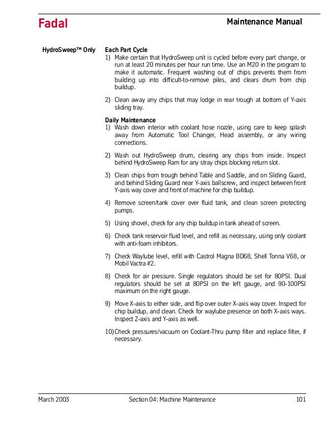 March 2003 Section 04: Machine Maintenance 101
Fadal Maintenance Manual
HydroSweep™ Only Each Part Cycle
1) Make certain that HydroSweep unit is cycled before every part change, or
run at least 20 minutes per hour run time. Use an M20 in the program to
make it automatic. Frequent washing out of chips prevents them from
building up into difficult-to-remove piles, and clears drum from chip
buildup.
2) Clean away any chips that may lodge in rear trough at bottom of Y-axis
sliding tray.
Daily Maintenance
1) Wash down interior with coolant hose nozzle, using care to keep splash
away from Automatic Tool Changer, Head assembly, or any wiring
connections.
2) Wash out HydroSweep drum, clearing any chips from inside. Inspect
behind HydroSweep Ram for any stray chips blocking return slot.
3) Clean chips from trough behind Table and Saddle, and on Sliding Guard,
and behind Sliding Guard near Y-axis ballscrew, and inspect between front
Y-axis way cover and front of machine for chip buildup.
4) Remove screen/tank cover over fluid tank, and clean screen protecting
pumps.
5) Using shovel, check for any chip buildup in tank ahead of screen.
6) Check tank reservoir fluid level, and refill as necessary, using only coolant
with anti-foam inhibitors.
7) Check Waylube level, refill with Castrol Magna BD68, Shell Tonna V68, or
Mobil Vactra #2.
8) Check for air pressure. Single regulators should be set for 80PSI. Dual
regulators should be set at 80PSI on the left gauge, and 90-100PSI
maximum on the right gauge.
9) Move X-axis to either side, and flip over outer X-axis way cover. Inspect for
chip buildup, and clean. Check for waylube presence on both X-axis ways.
Inspect Z-axis and Y-axis as well.
10)Check pressures/vacuum on Coolant-Thru pump filter and replace filter, if
necessary.
 