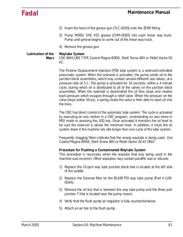 March 2003 Section 04: Machine Maintenance 81
Fadal Maintenance Manual
2) Insert the hose of the grease gun (TLC-0285) onto the ZERK fitting.
3) Pump MOBIL SHC #32 grease (CHM-0083) into each linear way truck.
Pump until grease begins to come out of the linear way truck.
4) Remove the grease gun.
Lubrication of the
Ways
Waylube System
USE WAYLUBE TYPE Castrol Magna BD68, Shell Tonna 68V or Mobil Vactra Oil
#2.
The Positive Displacement Injection (PDI) lube system is a solenoid-controlled
pneumatic system. When the solenoid is activated, the pump sends oil to the
junction block assemblies, which may contain several different size valves, at a
pressure ratio of 5:1. The pump is activated for 10 seconds, within a 4 minute
cycle, during which oil is distributed to all of the valves on the junction block
assemblies. When the solenoid is deactivated the oil flow stops and creates
back pressure which escapes through a relief valve. When the pressure on the
valve drops below 50 psi, a spring inside the valve is then able to inject oil into
the lines.
The CNC has direct control of the automatic lube system. The cycle is activated
by executing an axis motion in a CNC program, commanding an axis move in
MDI mode or pressing the JOG key. Once activated it monitors the oil level to
be sure the reservoir is above the minimum level. In addition, it shuts the oil
system down if the machine sits idle longer than one cycle of the lube system.
Frequently clogging filters indicate that the wrong waylube is being used. Use
Castrol Magna BD68, Shell Tonna 68V or Mobil Vactra Oil #2 ONLY.
Procedure for Flushing a Contaminated Waylube System
This procedure is necessary when the waylube that was being used in the
machine was incorrect. Other waylubes may contain paraffin wax or silicone.
1) Replace the 10-port way lube junction block that is located at the left side
of the saddle.
2) Replace the External filter on the BIJUR PDI way lube pump (Part # LUB-
0049).
3) Remove the oil line that is between the way lube pump and the three port
junction T that is located near the pump mount.
4) Verify that the flush pump air regulator is fully counterclockwise.
5) Attach an air line to the flush pump.
 