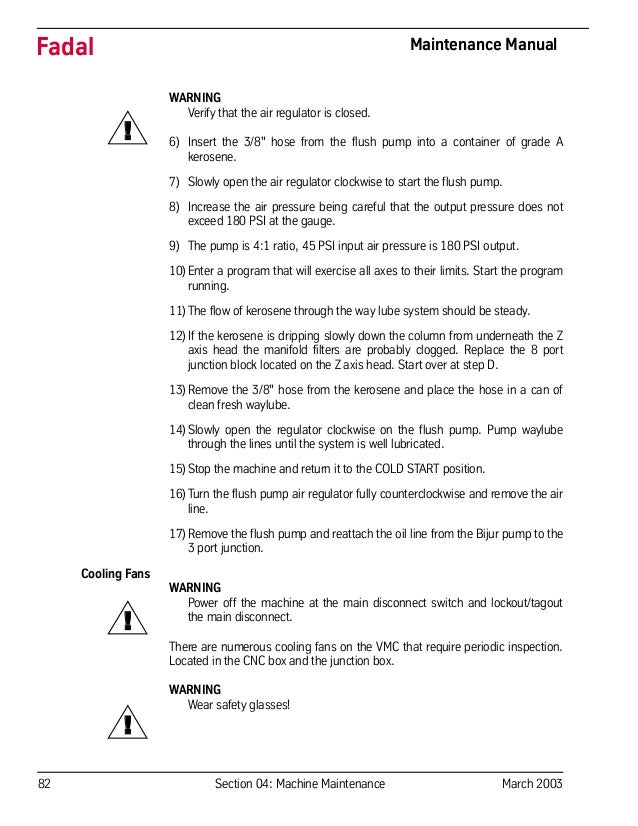 82 Section 04: Machine Maintenance March 2003
Fadal Maintenance Manual
WARNING
Verify that the air regulator is closed.
6) Insert the 3/8" hose from the flush pump into a container of grade A
kerosene.
7) Slowly open the air regulator clockwise to start the flush pump.
8) Increase the air pressure being careful that the output pressure does not
exceed 180 PSI at the gauge.
9) The pump is 4:1 ratio, 45 PSI input air pressure is 180 PSI output.
10)Enter a program that will exercise all axes to their limits. Start the program
running.
11)The flow of kerosene through the way lube system should be steady.
12)If the kerosene is dripping slowly down the column from underneath the Z
axis head the manifold filters are probably clogged. Replace the 8 port
junction block located on the Z axis head. Start over at step D.
13)Remove the 3/8" hose from the kerosene and place the hose in a can of
clean fresh waylube.
14)Slowly open the regulator clockwise on the flush pump. Pump waylube
through the lines until the system is well lubricated.
15)Stop the machine and return it to the COLD START position.
16)Turn the flush pump air regulator fully counterclockwise and remove the air
line.
17)Remove the flush pump and reattach the oil line from the Bijur pump to the
3 port junction.
Cooling Fans
WARNING
Power off the machine at the main disconnect switch and lockout/tagout
the main disconnect.
There are numerous cooling fans on the VMC that require periodic inspection.
Located in the CNC box and the junction box.
WARNING
Wear safety glasses!
!
!
!
 