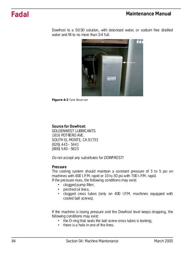 84 Section 04: Machine Maintenance March 2003
Fadal Maintenance Manual
Dowfrost to a 50:50 solution, with deionized water, or sodium free distilled
water and fill to no more than 3/4 full.
Figure 4-2 Tank Reservoir
Source for Dowfrost:
GOLDENWEST LUBRICANTS
1816 POTRERO AVE.
SOUTH EL MONTE, CA 91733
(626) 443 - 3441
(800) 540 - 5823
Do not accept any substitutes for DOWFROST!
Pressure
The cooling system should maintain a constant pressure of 3 to 5 psi on
machines with 400 I.P.M. rapid or 10 to 30 psi with 700 I.P.M. rapid.
If the pressure rises, the following conditions may exist:
• clogged pump filter;
• pinched oil lines;
• clogged cross tubes (only on 400 I.P.M. machines equipped with
cooled ball screws).
If the machine is losing pressure and the Dowfrost level keeps dropping, the
following conditions may exist:
• the O-ring that seals the ball screw cross tubes is leaking;
• there is a hole in one of the lines.
 