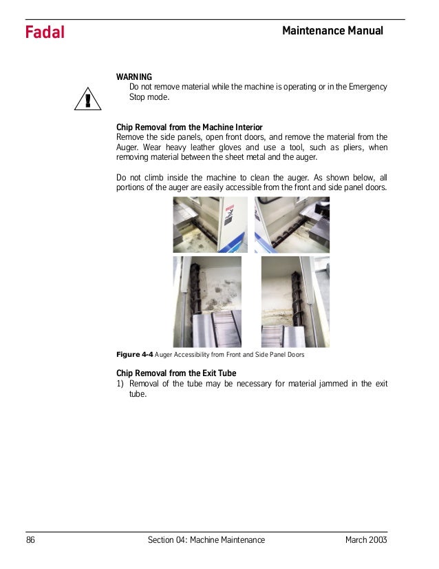 86 Section 04: Machine Maintenance March 2003
Fadal Maintenance Manual
WARNING
Do not remove material while the machine is operating or in the Emergency
Stop mode.
Chip Removal from the Machine Interior
Remove the side panels, open front doors, and remove the material from the
Auger. Wear heavy leather gloves and use a tool, such as pliers, when
removing material between the sheet metal and the auger.
Do not climb inside the machine to clean the auger. As shown below, all
portions of the auger are easily accessible from the front and side panel doors.
Figure 4-4 Auger Accessibility from Front and Side Panel Doors
Chip Removal from the Exit Tube
1) Removal of the tube may be necessary for material jammed in the exit
tube.
!
 