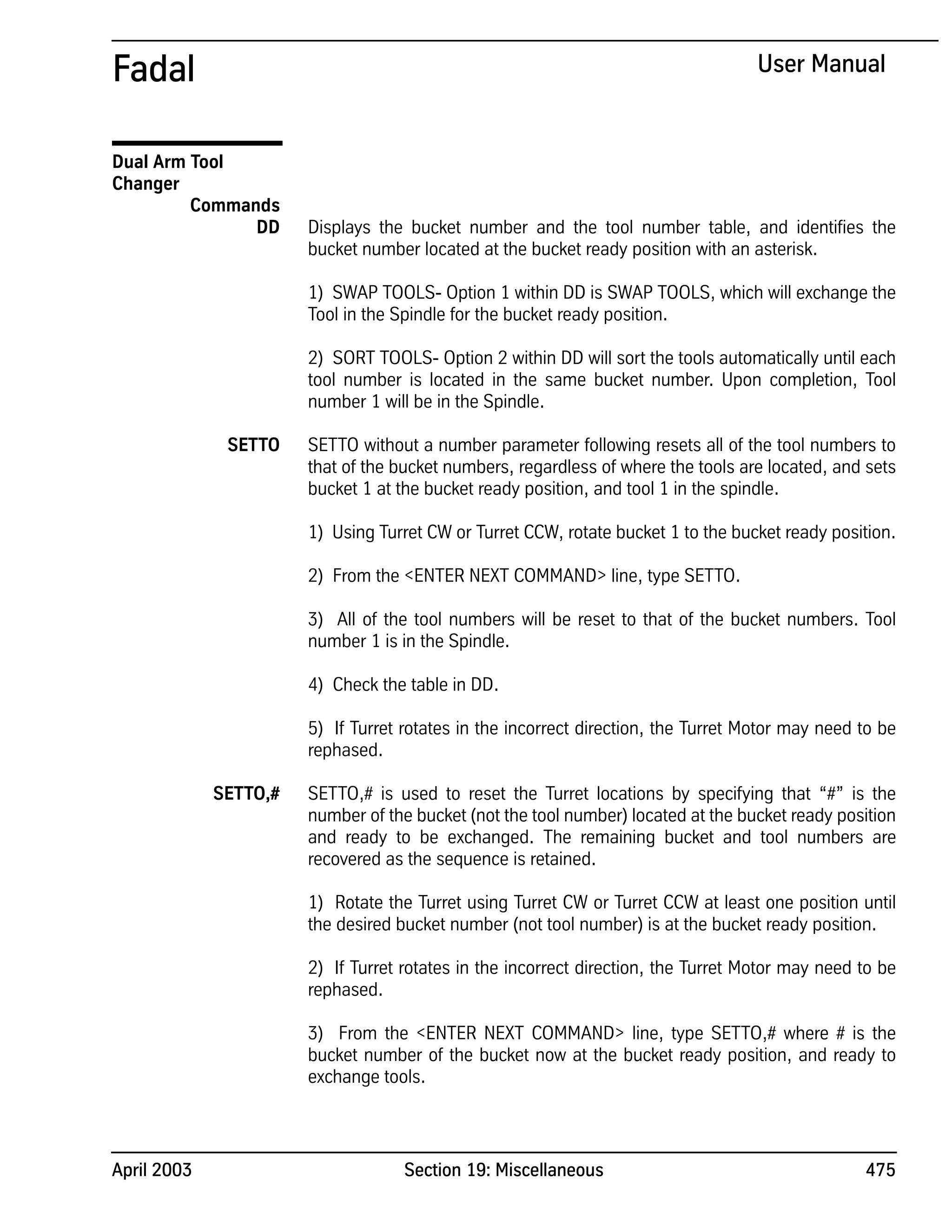 April 2003 Section 19: Miscellaneous 475
Fadal User Manual
Dual Arm Tool
Changer
Commands
DD Displays the bucket number and the tool number table, and identifies the
bucket number located at the bucket ready position with an asterisk.
1) SWAP TOOLS- Option 1 within DD is SWAP TOOLS, which will exchange the
Tool in the Spindle for the bucket ready position.
2) SORT TOOLS- Option 2 within DD will sort the tools automatically until each
tool number is located in the same bucket number. Upon completion, Tool
number 1 will be in the Spindle.
SETTO SETTO without a number parameter following resets all of the tool numbers to
that of the bucket numbers, regardless of where the tools are located, and sets
bucket 1 at the bucket ready position, and tool 1 in the spindle.
1) Using Turret CW or Turret CCW, rotate bucket 1 to the bucket ready position.
2) From the <ENTER NEXT COMMAND> line, type SETTO.
3) All of the tool numbers will be reset to that of the bucket numbers. Tool
number 1 is in the Spindle.
4) Check the table in DD.
5) If Turret rotates in the incorrect direction, the Turret Motor may need to be
rephased.
SETTO,# SETTO,# is used to reset the Turret locations by specifying that “#” is the
number of the bucket (not the tool number) located at the bucket ready position
and ready to be exchanged. The remaining bucket and tool numbers are
recovered as the sequence is retained.
1) Rotate the Turret using Turret CW or Turret CCW at least one position until
the desired bucket number (not tool number) is at the bucket ready position.
2) If Turret rotates in the incorrect direction, the Turret Motor may need to be
rephased.
3) From the <ENTER NEXT COMMAND> line, type SETTO,# where # is the
bucket number of the bucket now at the bucket ready position, and ready to
exchange tools.
 
