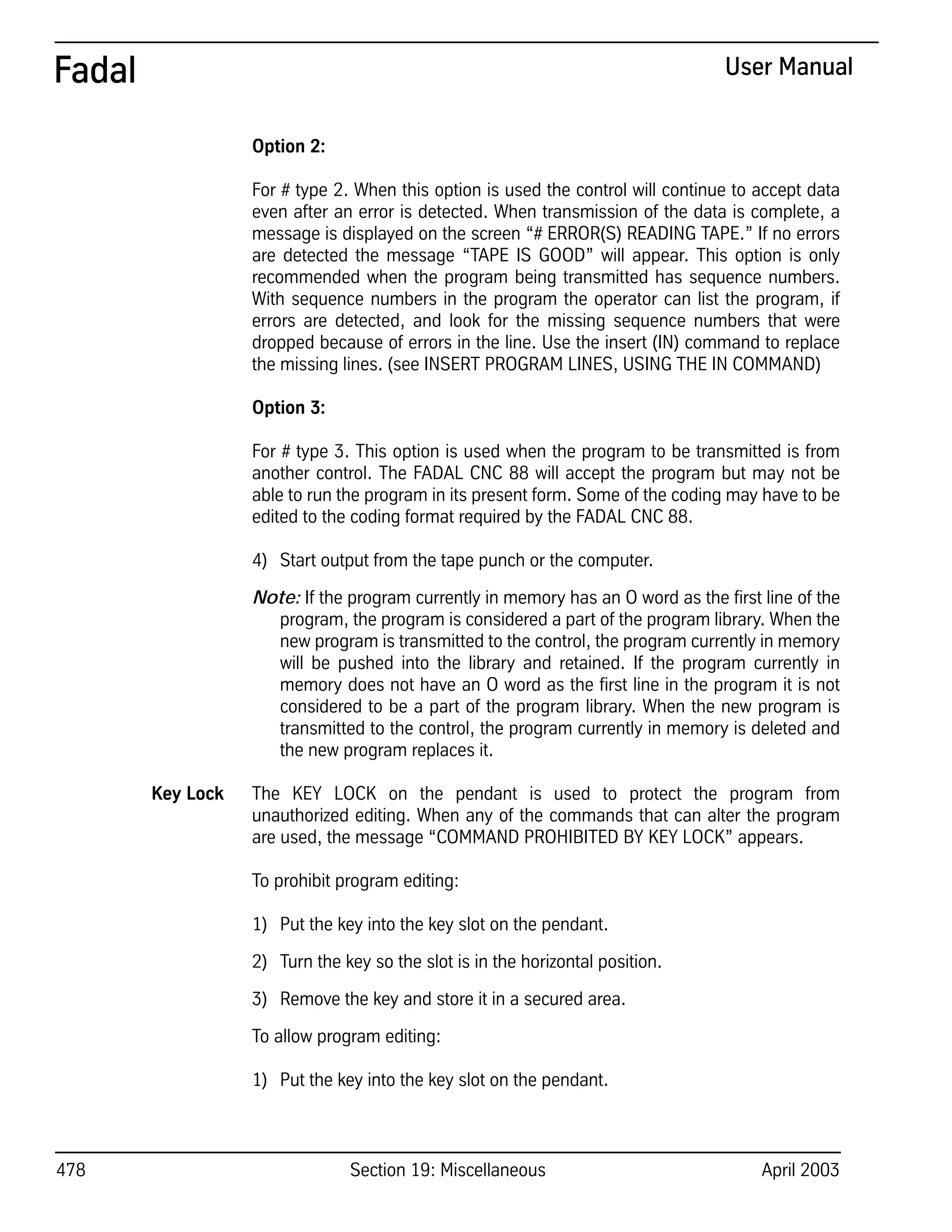 478 Section 19: Miscellaneous April 2003
Fadal User Manual
Option 2:
For # type 2. When this option is used the control will continue to accept data
even after an error is detected. When transmission of the data is complete, a
message is displayed on the screen “# ERROR(S) READING TAPE.” If no errors
are detected the message “TAPE IS GOOD” will appear. This option is only
recommended when the program being transmitted has sequence numbers.
With sequence numbers in the program the operator can list the program, if
errors are detected, and look for the missing sequence numbers that were
dropped because of errors in the line. Use the insert (IN) command to replace
the missing lines. (see INSERT PROGRAM LINES, USING THE IN COMMAND)
Option 3:
For # type 3. This option is used when the program to be transmitted is from
another control. The FADAL CNC 88 will accept the program but may not be
able to run the program in its present form. Some of the coding may have to be
edited to the coding format required by the FADAL CNC 88.
4) Start output from the tape punch or the computer.
Note: If the program currently in memory has an O word as the first line of the
program, the program is considered a part of the program library. When the
new program is transmitted to the control, the program currently in memory
will be pushed into the library and retained. If the program currently in
memory does not have an O word as the first line in the program it is not
considered to be a part of the program library. When the new program is
transmitted to the control, the program currently in memory is deleted and
the new program replaces it.
Key Lock The KEY LOCK on the pendant is used to protect the program from
unauthorized editing. When any of the commands that can alter the program
are used, the message “COMMAND PROHIBITED BY KEY LOCK” appears.
To prohibit program editing:
1) Put the key into the key slot on the pendant.
2) Turn the key so the slot is in the horizontal position.
3) Remove the key and store it in a secured area.
To allow program editing:
1) Put the key into the key slot on the pendant.
 