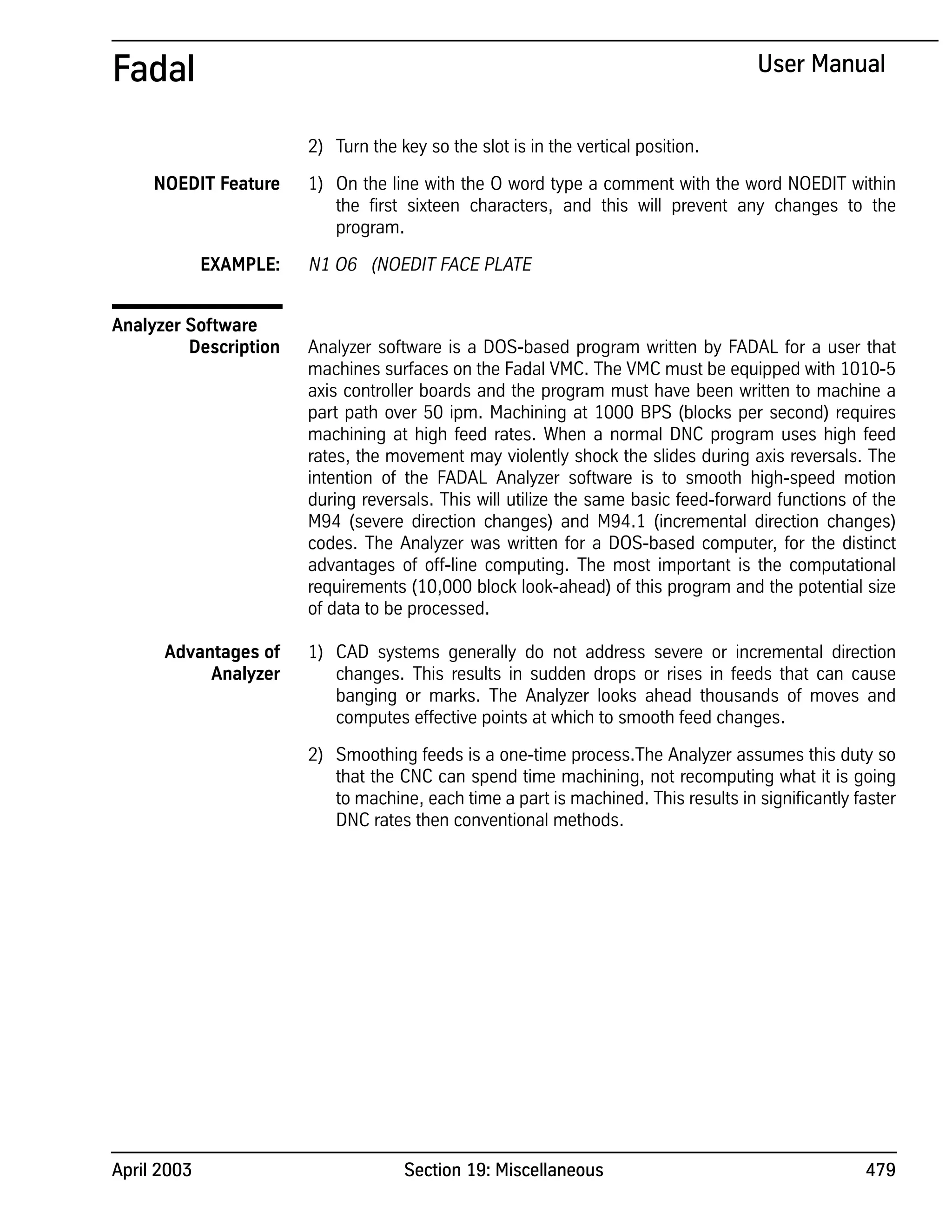 April 2003 Section 19: Miscellaneous 479
Fadal User Manual
2) Turn the key so the slot is in the vertical position.
NOEDIT Feature 1) On the line with the O word type a comment with the word NOEDIT within
the first sixteen characters, and this will prevent any changes to the
program.
EXAMPLE: N1 O6 (NOEDIT FACE PLATE
Analyzer Software
Description Analyzer software is a DOS-based program written by FADAL for a user that
machines surfaces on the Fadal VMC. The VMC must be equipped with 1010-5
axis controller boards and the program must have been written to machine a
part path over 50 ipm. Machining at 1000 BPS (blocks per second) requires
machining at high feed rates. When a normal DNC program uses high feed
rates, the movement may violently shock the slides during axis reversals. The
intention of the FADAL Analyzer software is to smooth high-speed motion
during reversals. This will utilize the same basic feed-forward functions of the
M94 (severe direction changes) and M94.1 (incremental direction changes)
codes. The Analyzer was written for a DOS-based computer, for the distinct
advantages of off-line computing. The most important is the computational
requirements (10,000 block look-ahead) of this program and the potential size
of data to be processed.
Advantages of
Analyzer
1) CAD systems generally do not address severe or incremental direction
changes. This results in sudden drops or rises in feeds that can cause
banging or marks. The Analyzer looks ahead thousands of moves and
computes effective points at which to smooth feed changes.
2) Smoothing feeds is a one-time process.The Analyzer assumes this duty so
that the CNC can spend time machining, not recomputing what it is going
to machine, each time a part is machined. This results in significantly faster
DNC rates then conventional methods.
 