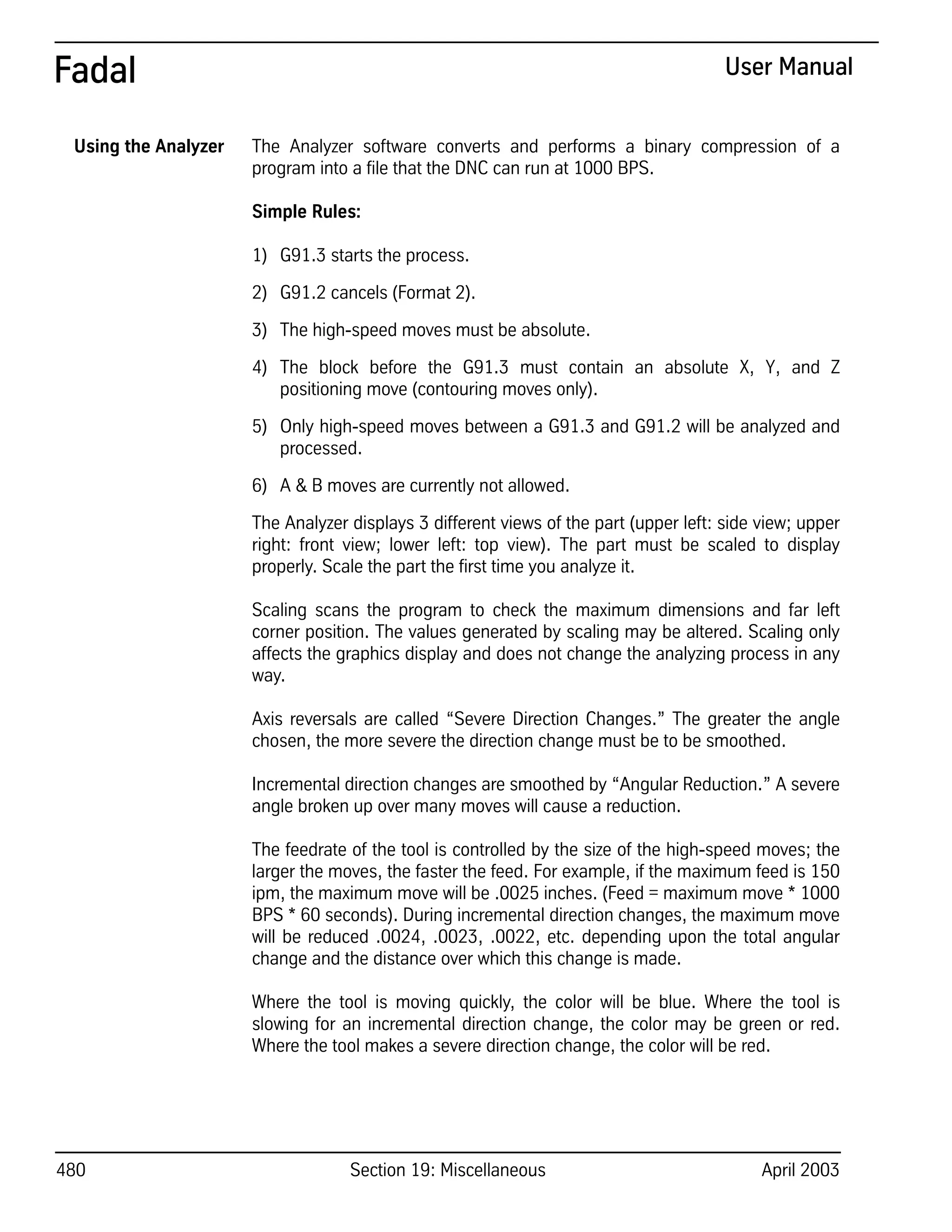 480 Section 19: Miscellaneous April 2003
Fadal User Manual
Using the Analyzer The Analyzer software converts and performs a binary compression of a
program into a file that the DNC can run at 1000 BPS.
Simple Rules:
1) G91.3 starts the process.
2) G91.2 cancels (Format 2).
3) The high-speed moves must be absolute.
4) The block before the G91.3 must contain an absolute X, Y, and Z
positioning move (contouring moves only).
5) Only high-speed moves between a G91.3 and G91.2 will be analyzed and
processed.
6) A & B moves are currently not allowed.
The Analyzer displays 3 different views of the part (upper left: side view; upper
right: front view; lower left: top view). The part must be scaled to display
properly. Scale the part the first time you analyze it.
Scaling scans the program to check the maximum dimensions and far left
corner position. The values generated by scaling may be altered. Scaling only
affects the graphics display and does not change the analyzing process in any
way.
Axis reversals are called “Severe Direction Changes.” The greater the angle
chosen, the more severe the direction change must be to be smoothed.
Incremental direction changes are smoothed by “Angular Reduction.” A severe
angle broken up over many moves will cause a reduction.
The feedrate of the tool is controlled by the size of the high-speed moves; the
larger the moves, the faster the feed. For example, if the maximum feed is 150
ipm, the maximum move will be .0025 inches. (Feed = maximum move * 1000
BPS * 60 seconds). During incremental direction changes, the maximum move
will be reduced .0024, .0023, .0022, etc. depending upon the total angular
change and the distance over which this change is made.
Where the tool is moving quickly, the color will be blue. Where the tool is
slowing for an incremental direction change, the color may be green or red.
Where the tool makes a severe direction change, the color will be red.
 