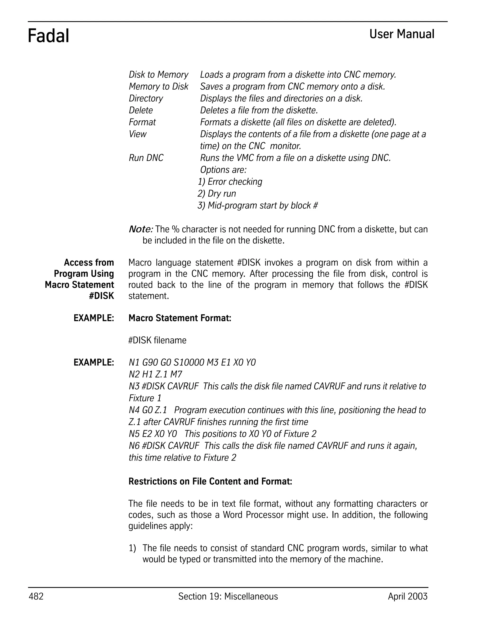 482 Section 19: Miscellaneous April 2003
Fadal User Manual
Disk to Memory Loads a program from a diskette into CNC memory.
Memory to Disk Saves a program from CNC memory onto a disk.
Directory Displays the files and directories on a disk.
Delete Deletes a file from the diskette.
Format Formats a diskette (all files on diskette are deleted).
View Displays the contents of a file from a diskette (one page at a
time) on the CNC monitor.
Run DNC Runs the VMC from a file on a diskette using DNC.
Options are:
1) Error checking
2) Dry run
3) Mid-program start by block #
Note: The % character is not needed for running DNC from a diskette, but can
be included in the file on the diskette.
Access from
Program Using
Macro Statement
#DISK
Macro language statement #DISK invokes a program on disk from within a
program in the CNC memory. After processing the file from disk, control is
routed back to the line of the program in memory that follows the #DISK
statement.
EXAMPLE: Macro Statement Format:
#DISK filename
EXAMPLE: N1 G90 G0 S10000 M3 E1 X0 Y0
N2 H1 Z.1 M7
N3 #DISK CAVRUF This calls the disk file named CAVRUF and runs it relative to
Fixture 1
N4 G0 Z.1 Program execution continues with this line, positioning the head to
Z.1 after CAVRUF finishes running the first time
N5 E2 X0 Y0 This positions to X0 Y0 of Fixture 2
N6 #DISK CAVRUF This calls the disk file named CAVRUF and runs it again,
this time relative to Fixture 2
Restrictions on File Content and Format:
The file needs to be in text file format, without any formatting characters or
codes, such as those a Word Processor might use. In addition, the following
guidelines apply:
1) The file needs to consist of standard CNC program words, similar to what
would be typed or transmitted into the memory of the machine.
 