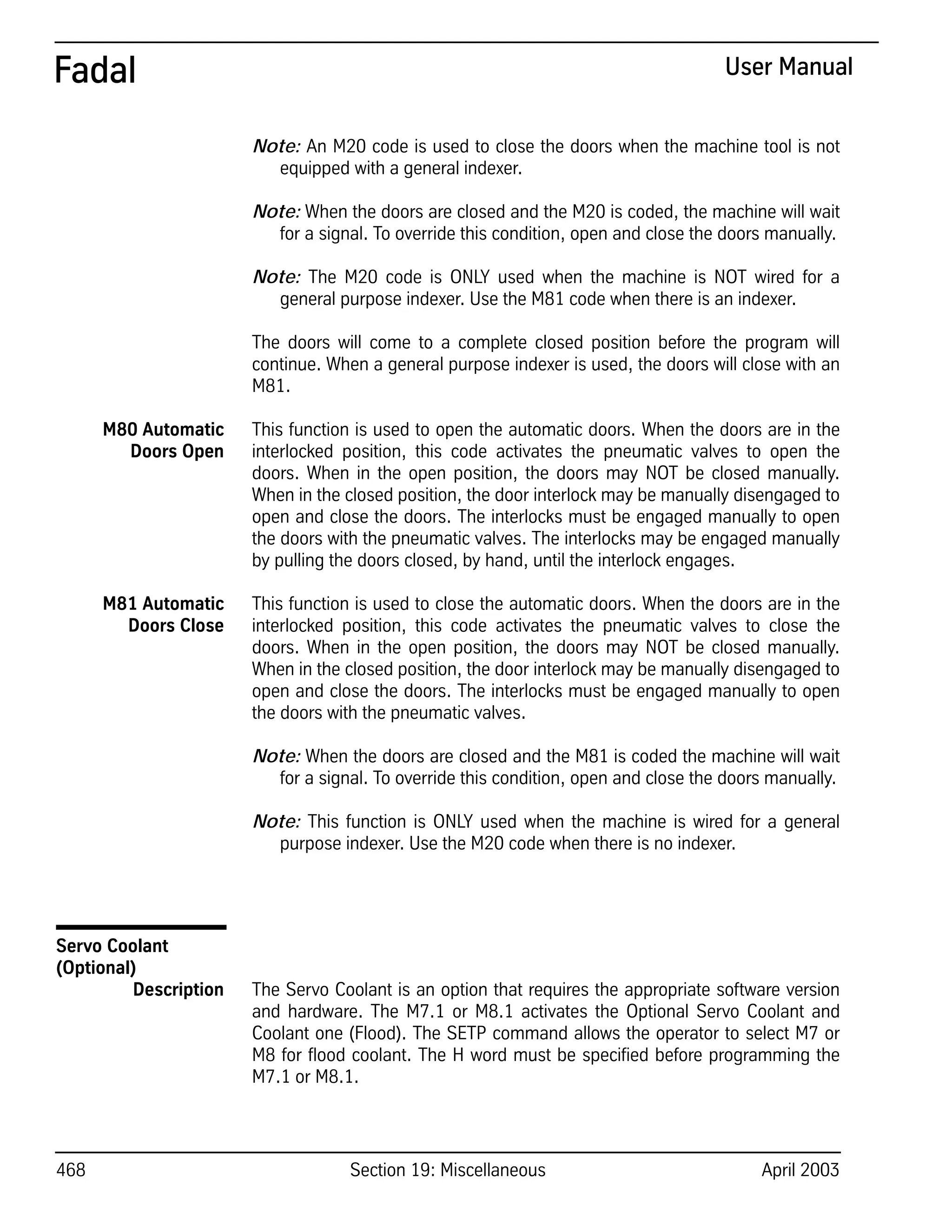 468 Section 19: Miscellaneous April 2003
Fadal User Manual
Note: An M20 code is used to close the doors when the machine tool is not
equipped with a general indexer.
Note: When the doors are closed and the M20 is coded, the machine will wait
for a signal. To override this condition, open and close the doors manually.
Note: The M20 code is ONLY used when the machine is NOT wired for a
general purpose indexer. Use the M81 code when there is an indexer.
The doors will come to a complete closed position before the program will
continue. When a general purpose indexer is used, the doors will close with an
M81.
M80 Automatic
Doors Open
This function is used to open the automatic doors. When the doors are in the
interlocked position, this code activates the pneumatic valves to open the
doors. When in the open position, the doors may NOT be closed manually.
When in the closed position, the door interlock may be manually disengaged to
open and close the doors. The interlocks must be engaged manually to open
the doors with the pneumatic valves. The interlocks may be engaged manually
by pulling the doors closed, by hand, until the interlock engages.
M81 Automatic
Doors Close
This function is used to close the automatic doors. When the doors are in the
interlocked position, this code activates the pneumatic valves to close the
doors. When in the open position, the doors may NOT be closed manually.
When in the closed position, the door interlock may be manually disengaged to
open and close the doors. The interlocks must be engaged manually to open
the doors with the pneumatic valves.
Note: When the doors are closed and the M81 is coded the machine will wait
for a signal. To override this condition, open and close the doors manually.
Note: This function is ONLY used when the machine is wired for a general
purpose indexer. Use the M20 code when there is no indexer.
Servo Coolant
(Optional)
Description The Servo Coolant is an option that requires the appropriate software version
and hardware. The M7.1 or M8.1 activates the Optional Servo Coolant and
Coolant one (Flood). The SETP command allows the operator to select M7 or
M8 for flood coolant. The H word must be specified before programming the
M7.1 or M8.1.
 
