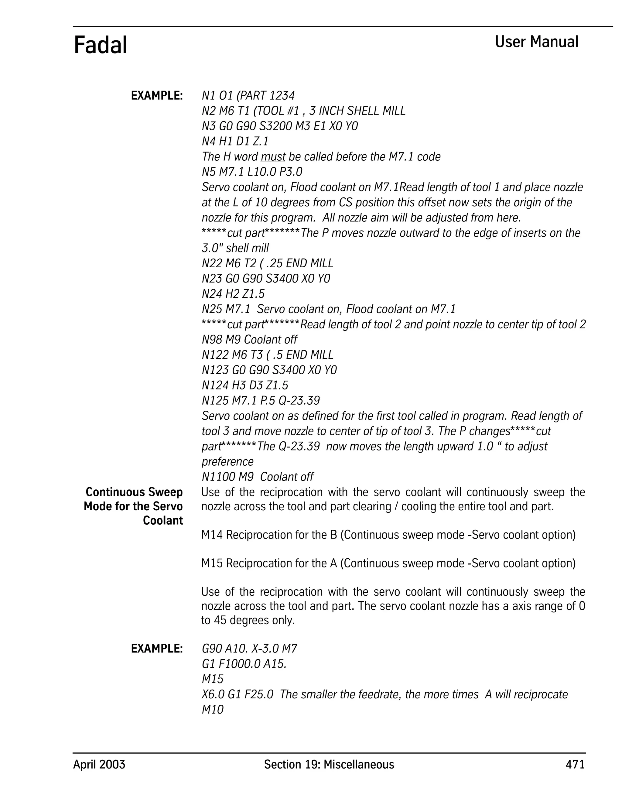 April 2003 Section 19: Miscellaneous 471
Fadal User Manual
EXAMPLE: N1 O1 (PART 1234
N2 M6 T1 (TOOL #1 , 3 INCH SHELL MILL
N3 G0 G90 S3200 M3 E1 X0 Y0
N4 H1 D1 Z.1
The H word must be called before the M7.1 code
N5 M7.1 L10.0 P3.0
Servo coolant on, Flood coolant on M7.1Read length of tool 1 and place nozzle
at the L of 10 degrees from CS position this offset now sets the origin of the
nozzle for this program. All nozzle aim will be adjusted from here.
*****cut part*******The P moves nozzle outward to the edge of inserts on the
3.0" shell mill
N22 M6 T2 ( .25 END MILL
N23 G0 G90 S3400 X0 Y0
N24 H2 Z1.5
N25 M7.1 Servo coolant on, Flood coolant on M7.1
*****cut part*******Read length of tool 2 and point nozzle to center tip of tool 2
N98 M9 Coolant off
N122 M6 T3 ( .5 END MILL
N123 G0 G90 S3400 X0 Y0
N124 H3 D3 Z1.5
N125 M7.1 P.5 Q-23.39
Servo coolant on as defined for the first tool called in program. Read length of
tool 3 and move nozzle to center of tip of tool 3. The P changes*****cut
part*******The Q-23.39 now moves the length upward 1.0 “ to adjust
preference
N1100 M9 Coolant off
Continuous Sweep
Mode for the Servo
Coolant
Use of the reciprocation with the servo coolant will continuously sweep the
nozzle across the tool and part clearing / cooling the entire tool and part.
M14 Reciprocation for the B (Continuous sweep mode -Servo coolant option)
M15 Reciprocation for the A (Continuous sweep mode -Servo coolant option)
Use of the reciprocation with the servo coolant will continuously sweep the
nozzle across the tool and part. The servo coolant nozzle has a axis range of 0
to 45 degrees only.
EXAMPLE: G90 A10. X-3.0 M7
G1 F1000.0 A15.
M15
X6.0 G1 F25.0 The smaller the feedrate, the more times A will reciprocate
M10
 