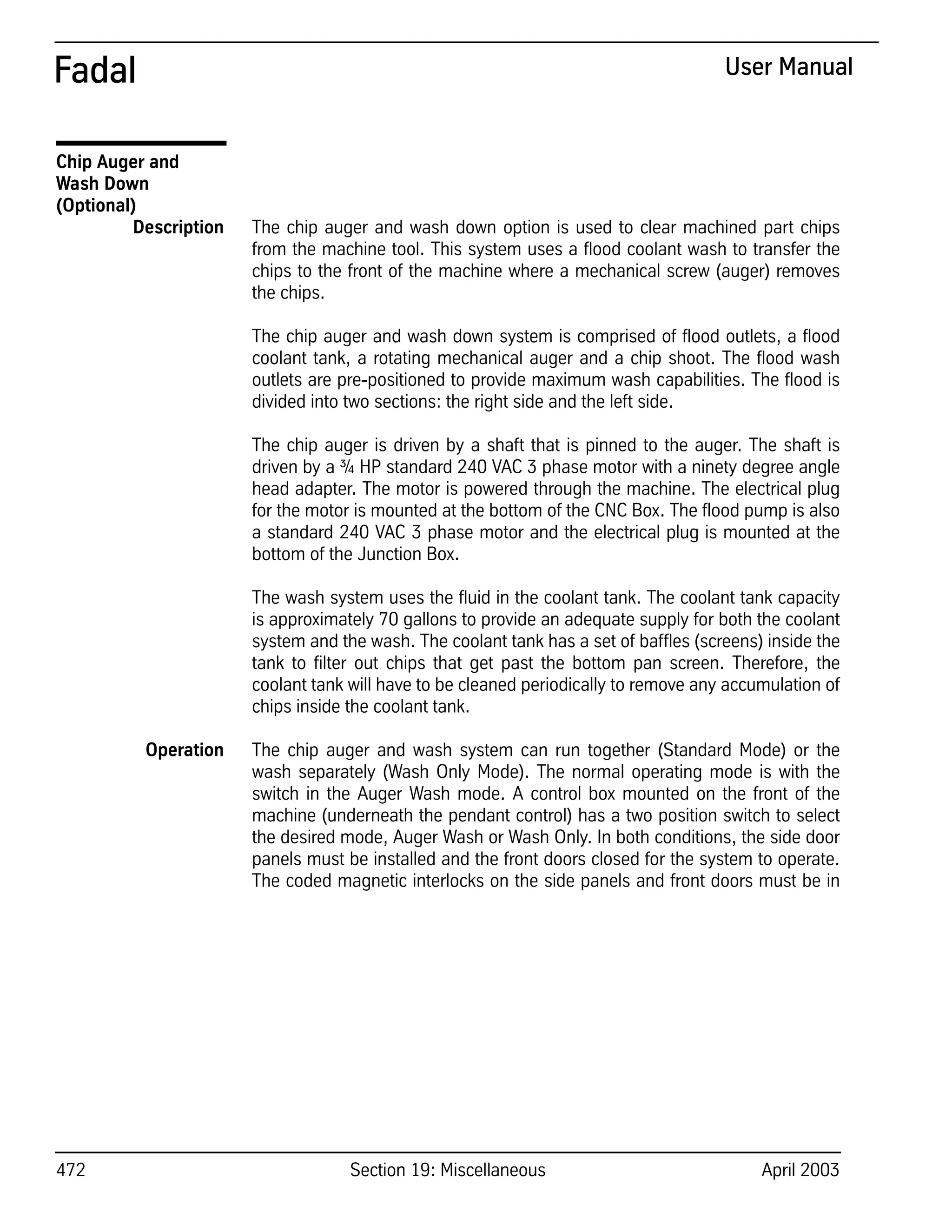 472 Section 19: Miscellaneous April 2003
Fadal User Manual
Chip Auger and
Wash Down
(Optional)
Description The chip auger and wash down option is used to clear machined part chips
from the machine tool. This system uses a flood coolant wash to transfer the
chips to the front of the machine where a mechanical screw (auger) removes
the chips.
The chip auger and wash down system is comprised of flood outlets, a flood
coolant tank, a rotating mechanical auger and a chip shoot. The flood wash
outlets are pre-positioned to provide maximum wash capabilities. The flood is
divided into two sections: the right side and the left side.
The chip auger is driven by a shaft that is pinned to the auger. The shaft is
driven by a ¾ HP standard 240 VAC 3 phase motor with a ninety degree angle
head adapter. The motor is powered through the machine. The electrical plug
for the motor is mounted at the bottom of the CNC Box. The flood pump is also
a standard 240 VAC 3 phase motor and the electrical plug is mounted at the
bottom of the Junction Box.
The wash system uses the fluid in the coolant tank. The coolant tank capacity
is approximately 70 gallons to provide an adequate supply for both the coolant
system and the wash. The coolant tank has a set of baffles (screens) inside the
tank to filter out chips that get past the bottom pan screen. Therefore, the
coolant tank will have to be cleaned periodically to remove any accumulation of
chips inside the coolant tank.
Operation The chip auger and wash system can run together (Standard Mode) or the
wash separately (Wash Only Mode). The normal operating mode is with the
switch in the Auger Wash mode. A control box mounted on the front of the
machine (underneath the pendant control) has a two position switch to select
the desired mode, Auger Wash or Wash Only. In both conditions, the side door
panels must be installed and the front doors closed for the system to operate.
The coded magnetic interlocks on the side panels and front doors must be in
 