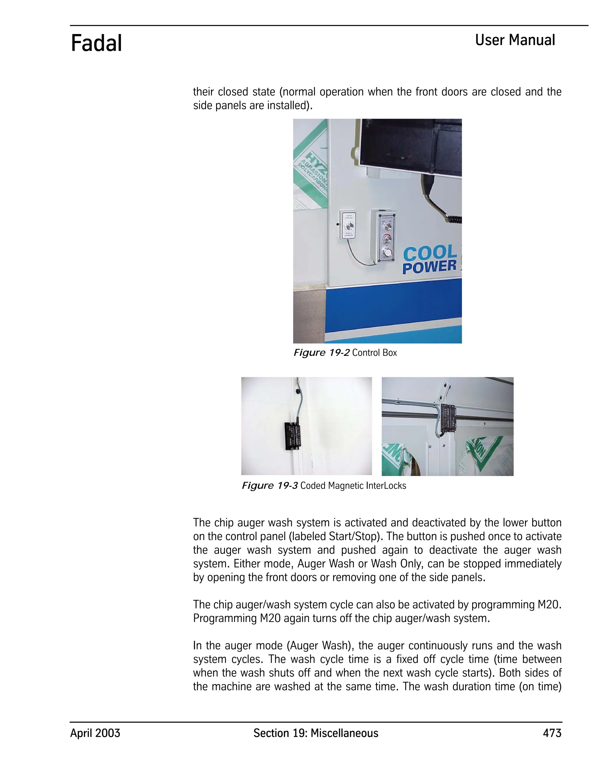 April 2003 Section 19: Miscellaneous 473
Fadal User Manual
their closed state (normal operation when the front doors are closed and the
side panels are installed).
The chip auger wash system is activated and deactivated by the lower button
on the control panel (labeled Start/Stop). The button is pushed once to activate
the auger wash system and pushed again to deactivate the auger wash
system. Either mode, Auger Wash or Wash Only, can be stopped immediately
by opening the front doors or removing one of the side panels.
The chip auger/wash system cycle can also be activated by programming M20.
Programming M20 again turns off the chip auger/wash system.
In the auger mode (Auger Wash), the auger continuously runs and the wash
system cycles. The wash cycle time is a fixed off cycle time (time between
when the wash shuts off and when the next wash cycle starts). Both sides of
the machine are washed at the same time. The wash duration time (on time)
Figure 19-2 Control Box
Figure 19-3 Coded Magnetic InterLocks
 