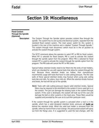 April 2003 Section 19: Miscellaneous 465
Fadal User Manual
Section 19: Miscellaneous
Flood Coolant
Through the Spindle
(Optional)
Description The Coolant Through the Spindle option provides coolant flow through the
spindle. The system has its own pump and electrical system, separate from the
standard flood coolant system. The main power switch for this system is
located in the rear of the machine and is labeled “Coolant Through Spindle.”
The coolant through main disconnect switch must be in the on position to
activate the coolant through system.
The SETP command allows the operator to select M7 or M8 for flood coolant.
When M7 is selected for flood coolant, M8 is used to activate the coolant
through the spindle option from the program. When M8 is selected for flood
coolant M7 is used to activate the coolant through the spindle option from the
program. The M9 code will cancel the M7 or M8 codes.
Special hollow retention knobs need to be fitted into the ends of tool holders,
which are intended for use with special tools that allow for coolant through the
tool. Because these retention knobs are hollow, their manufacturer
recommends usage with tools that have no side cutting pressure. The thin side
walls of these special retention knobs may fracture when using side cutting
tools like end mills, fly cutters, face mills etc. When the retention knobs fracture
and break, the tool will fall out of the spindle.
Note: Tools with side cutting pressure require solid retention knobs. Special
filters may be required to be retrofitted to the system if micro sized grit is in
the coolant. The grit can damage the rotating seals in the coolant through
system. If this seal is destroyed, the coolant will leak out of the seal and
damage the belt or other systems in the head area. These filters would be
supplied and provided by the user as to suit their particular need.
If the coolant through the spindle system is activated when a tool is in the
spindle, which has a solid designed retention knob, pressure will build up
behind the retention knob. When the solid tool holder is removed from the
spindle, either by hand of from a tool change, the pressurized coolant will spray
out from the flange area. It is suggested to used the tool changer, with the
 