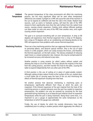 484 Section 14: General Information March 2003
Fadal Maintenance Manual
Ambient
Temperature
The general temperature of the shop environment will affect the machining
process, but the most significant effect will be seen when temperature
differences are created. Sunlight on a VMC will cause the side of the machine in
the sun to expand at a different rate than the side in the shade. Radiant heat
sources, such as ovens or hydraulic pumps, will heat the side of the VMC
closest to them significantly more than the side furthest from the radiant heat
source, causing uneven expansion. Cooling vents without diffusion gratings
can blow cooler air onto one area of the VMC than another area, once again
causing uneven expansion.
The goal is to surround everything with an even temperature. A shop at 90
degrees will experience more thermal expansion than a shop at 70 degrees,
but a shop at 70 degrees with an air conditioning vent blowing directly on the
VMC will experience more problems with uneven thermal expansion.
Machining Practices There are a few machining practices that can aggravate thermal expansion, or
its perceived effects, and deserve special mention. One is the use of rapid
moves in a CNC program, which can vastly increase the friction, and therefore
the thermal expansion, on the ball screws. The obvious drawback of reducing
rapid moves is a slower production rate, however, this may be compensated for
by increased accuracy and reduced scrap rates.
Another practice is using ceramic (or other) cutters without coolant and
allowing the chips to sit on the table. The chips absorb the majority of the heat
from the cutting process, and then transfer this heat to the table, causing the
table to expand independently from any other part of the VMC.
A third practice is the use of cutting oil in place of water-soluble coolant.
Although cutting oil does reduce friction at the surface of the cut, coolant does
a much better job of carrying away the heat of the cut and minimizing the
effects of thermal expansion resulting from that heat.
Yet another practice that deserves mentioning is machining parts at
temperatures significantly different from those at which the parts are
inspected. If the inherent expansion of the part material from the heat of the
machining process is outside tolerance once the part has cooled to inspection
temperatures, the problem can only be resolved by correcting for the heat
generated during machining so as to keep the part material closer to inspection
temperatures while the part is being machined. Along those same lines, it is
important to use a gauge at approximately the same temperature as the
temperature at which the gauge was calibrated.
Finally, the use of blanks for which the outside dimensions have been
established prior to cutting is another practice which aggravates the effects of
 