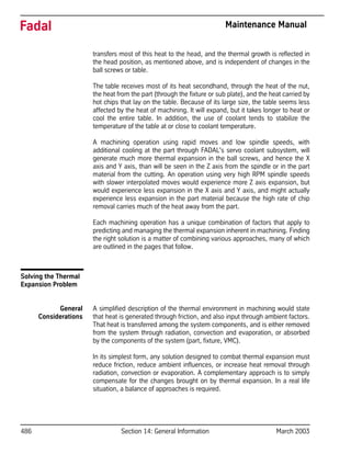 486 Section 14: General Information March 2003
Fadal Maintenance Manual
transfers most of this heat to the head, and the thermal growth is reflected in
the head position, as mentioned above, and is independent of changes in the
ball screws or table.
The table receives most of its heat secondhand, through the heat of the nut,
the heat from the part (through the fixture or sub plate), and the heat carried by
hot chips that lay on the table. Because of its large size, the table seems less
affected by the heat of machining. It will expand, but it takes longer to heat or
cool the entire table. In addition, the use of coolant tends to stabilize the
temperature of the table at or close to coolant temperature.
A machining operation using rapid moves and low spindle speeds, with
additional cooling at the part through FADAL's servo coolant subsystem, will
generate much more thermal expansion in the ball screws, and hence the X
axis and Y axis, than will be seen in the Z axis from the spindle or in the part
material from the cutting. An operation using very high RPM spindle speeds
with slower interpolated moves would experience more Z axis expansion, but
would experience less expansion in the X axis and Y axis, and might actually
experience less expansion in the part material because the high rate of chip
removal carries much of the heat away from the part.
Each machining operation has a unique combination of factors that apply to
predicting and managing the thermal expansion inherent in machining. Finding
the right solution is a matter of combining various approaches, many of which
are outlined in the pages that follow.
Solving the Thermal
Expansion Problem
General
Considerations
A simplified description of the thermal environment in machining would state
that heat is generated through friction, and also input through ambient factors.
That heat is transferred among the system components, and is either removed
from the system through radiation, convection and evaporation, or absorbed
by the components of the system (part, fixture, VMC).
In its simplest form, any solution designed to combat thermal expansion must
reduce friction, reduce ambient influences, or increase heat removal through
radiation, convection or evaporation. A complementary approach is to simply
compensate for the changes brought on by thermal expansion. In a real life
situation, a balance of approaches is required.
 