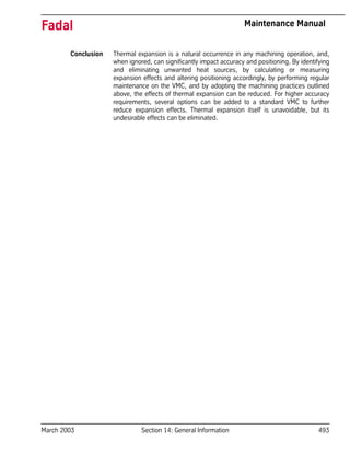 March 2003 Section 14: General Information 493
Fadal Maintenance Manual
Conclusion Thermal expansion is a natural occurrence in any machining operation, and,
when ignored, can significantly impact accuracy and positioning. By identifying
and eliminating unwanted heat sources, by calculating or measuring
expansion effects and altering positioning accordingly, by performing regular
maintenance on the VMC, and by adopting the machining practices outlined
above, the effects of thermal expansion can be reduced. For higher accuracy
requirements, several options can be added to a standard VMC to further
reduce expansion effects. Thermal expansion itself is unavoidable, but its
undesirable effects can be eliminated.
 
