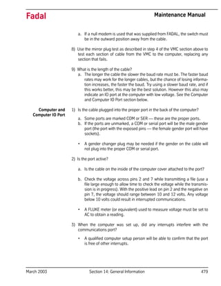 March 2003 Section 14: General Information 479
Fadal Maintenance Manual
a. If a null modem is used that was supplied from FADAL, the switch must
be in the outward position away from the cable.
8) Use the mirror plug test as described in step 4 of the VMC section above to
test each section of cable from the VMC to the computer, replacing any
section that fails.
9) What is the length of the cable?
a. The longer the cable the slower the baud rate must be. The faster baud
rates may work for the longer cables, but the chance of losing informa-
tion increases, the faster the baud. Try using a slower baud rate, and if
this works better, this may be the best solution. However this also may
indicate an IO port at the computer with low voltage. See the Computer
and Computer IO Port section below.
Computer and
Computer IO Port
1) Is the cable plugged into the proper port in the back of the computer?
a. Some ports are marked COM or SER — these are the proper ports.
b. If the ports are unmarked, a COM or serial port will be the male gender
port (the port with the exposed pins — the female gender port will have
sockets).
• A gender changer plug may be needed if the gender on the cable will
not plug into the proper COM or serial port.
2) Is the port active?
a. Is the cable on the inside of the computer cover attached to the port?
b. Check the voltage across pins 2 and 7 while transmitting a file (use a
file large enough to allow time to check the voltage while the transmis-
sion is in progress). With the positive lead on pin 2 and the negative on
pin 7, the voltage should range between 10 and 12 volts. Any voltage
below 10 volts could result in interrupted communications.
• A FLUKE meter (or equivalent) used to measure voltage must be set to
AC to obtain a reading.
3) When the computer was set up, did any interrupts interfere with the
communications port?
• A qualified computer setup person will be able to confirm that the port
is free of other interrupts.
 