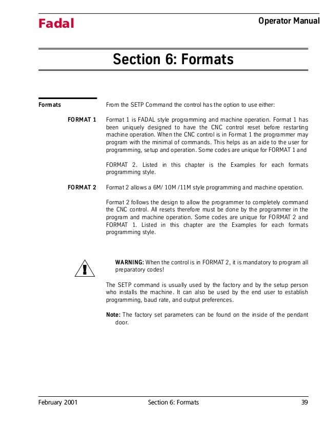 February 2001 Section 6: Formats 39
Fadal Operator Manual
Section 6: Formats
Formats From the SETP Command the control has the option to use either:
FORMAT 1 Format 1 is FADAL style programming and machine operation. Format 1 has
been uniquely designed to have the CNC control reset before restarting
machine operation. When the CNC control is in Format 1 the programmer may
program with the minimal of commands. This helps as an aide to the user for
programming, setup and operation. Some codes are unique for FORMAT 1 and
FORMAT 2. Listed in this chapter is the Examples for each formats
programming style.
FORMAT 2 Format 2 allows a 6M/ 10M /11M style programming and machine operation.
Format 2 follows the design to allow the programmer to completely command
the CNC control. All resets therefore must be done by the programmer in the
program and machine operation. Some codes are unique for FORMAT 2 and
FORMAT 1. Listed in this chapter are the Examples for each formats
programming style.
WARNING: When the control is in FORMAT 2, it is mandatory to program all
preparatory codes!
The SETP command is usually used by the factory and by the setup person
who installs the machine. It can also be used by the end user to establish
programming, baud rate, and output preferences.
Note: The factory set parameters can be found on the inside of the pendant
door.
!
 