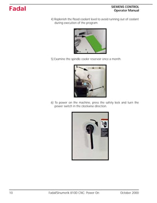 10 Fadal/Sinumerik 810D CNC: Power On October 2000
SIEMENS CONTROL
Operator Manual
Fadal
4) Replenish the flood coolant level to avoid running out of coolant
during execution of the program.
5) Examine the spindle cooler reservoir once a month.
6) To power on the machine, press the safety lock and turn the
power switch in the clockwise direction.
 