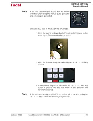October 2000 Fadal/Sinumerik 810D CNC: Jog Modes Of Operation 23
SIEMENS CONTROL
Operator Manual
Fadal
Note: If the feed rate override is at 0% then the motion
will stop when using the manual pulse generator
and a message is generated.
Using the JOG Keys in INCREMENTAL JOG mode:
1) Select the axis to be jogged with the axis switch located to the
upper right of the manual pulse generator.
2) Select the direction to jog the tool using the “+” or “–” hard key
buttons.
3) In Incremental Jog mode each time the “+” or “-” hard key
button is pressed the tool will move in the direction and
increment specified.
Note: If the feed rate override is set to 0%, no motion will occur when using the
“+” or “-” jog buttons and a message is generated.
 