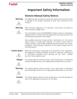 October 2000 Important Safety Information: Siemens Manual Safety Notices 3
SIEMENS CONTROL
Operator Manual
Fadal
Important Safety Information
Siemens Manual Safety Notices
Warning The following notes are given to ensure your safety and to prevent any risk
of damage to the product described or other units connected to the
machine.
Warning When electrical equipment is in operation, certain parts are bound to
reach hazardous voltage levels.
The intermediate circuit of all SIMODRIVE modules remains at a hazardous
voltage level for 5 minutes after all voltages have been disconnected. See
the Instruction Manual for more details.
Only qualified personnel should perform maintenance on the device/
system. Failure to comply with warnings can result in severe injury or
material damage. Only suitably qualified personnel trained in the setup,
installation, commissioning or operation of the product should work on
the device/system.
Further Notes Whenever measuring or testing has to be performed on live equipment,
the regulations of Safety Code VBG 4.0 must be observed, in particular §
8 “Permissible Deviations when Working on Live Parts”. Suitable
electronic tools should be used.
Danger This symbol appears whenever death, severe bodily injury or substantial
material damage will occur if the appropriate precautions are not taken.
Warning This symbol appears whenever death, severe body injury or substantial
material damage could occur if the appropriate precautions are not taken.
Caution This symbol appears whenever minor body injury or material damage can
occur if the appropriate precautions are not taken.
 