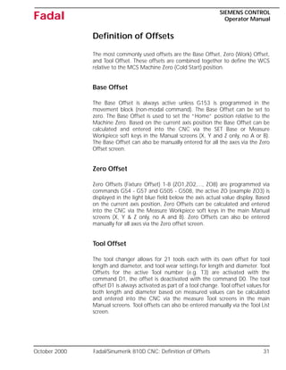 October 2000 Fadal/Sinumerik 810D CNC: Definition of Offsets 31
SIEMENS CONTROL
Operator Manual
Fadal
Definition of Offsets
The most commonly used offsets are the Base Offset, Zero (Work) Offset,
and Tool Offset. These offsets are combined together to define the WCS
relative to the MCS Machine Zero (Cold Start) position.
Base Offset
The Base Offset is always active unless G153 is programmed in the
movement block (non-modal command). The Base Offset can be set to
zero. The Base Offset is used to set the “Home” position relative to the
Machine Zero. Based on the current axis position the Base Offset can be
calculated and entered into the CNC via the SET Base or Measure
Workpiece soft keys in the Manual screens (X, Y and Z only, no A or B).
The Base Offset can also be manually entered for all the axes via the Zero
Offset screen.
Zero Offset
Zero Offsets (Fixture Offset) 1-8 (ZO1,ZO2,..., ZO8) are programmed via
commands G54 - G57 and G505 - G508, the active ZO (example ZO3) is
displayed in the light blue field below the axis actual value display. Based
on the current axis position, Zero Offsets can be calculated and entered
into the CNC via the Measure Workpiece soft keys in the main Manual
screens (X, Y & Z only, no A and B). Zero Offsets can also be entered
manually for all axes via the Zero offset screen.
Tool Offset
The tool changer allows for 21 tools each with its own offset for tool
length and diameter, and tool wear settings for length and diameter. Tool
Offsets for the active Tool number (e.g. T3) are activated with the
command D1, the offset is deactivated with the command D0. The tool
offset D1 is always activated as part of a tool change. Tool offset values for
both length and diameter based on measured values can be calculated
and entered into the CNC via the measure Tool screens in the main
Manual screens. Tool offsets can also be entered manually via the Tool List
screen.
 