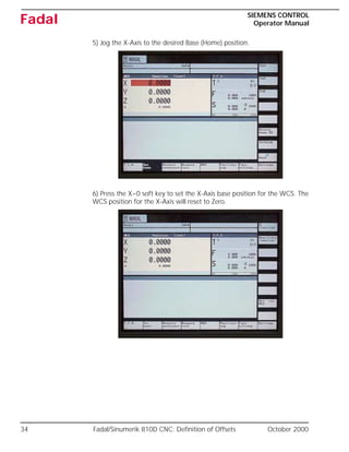 34 Fadal/Sinumerik 810D CNC: Definition of Offsets October 2000
SIEMENS CONTROL
Operator Manual
Fadal
5) Jog the X-Axis to the desired Base (Home) position.
6) Press the X=0 soft key to set the X-Axis base position for the WCS. The
WCS position for the X-Axis will reset to Zero.
 