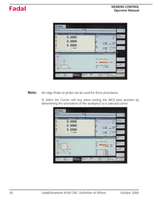 38 Fadal/Sinumerik 810D CNC: Definition of Offsets October 2000
SIEMENS CONTROL
Operator Manual
Fadal
Note: An edge finder or probe can be used for these procedures.
5) Select the Corner soft key when setting the WCS base position by
determining the orientation of the workpiece to a selected corner.
 